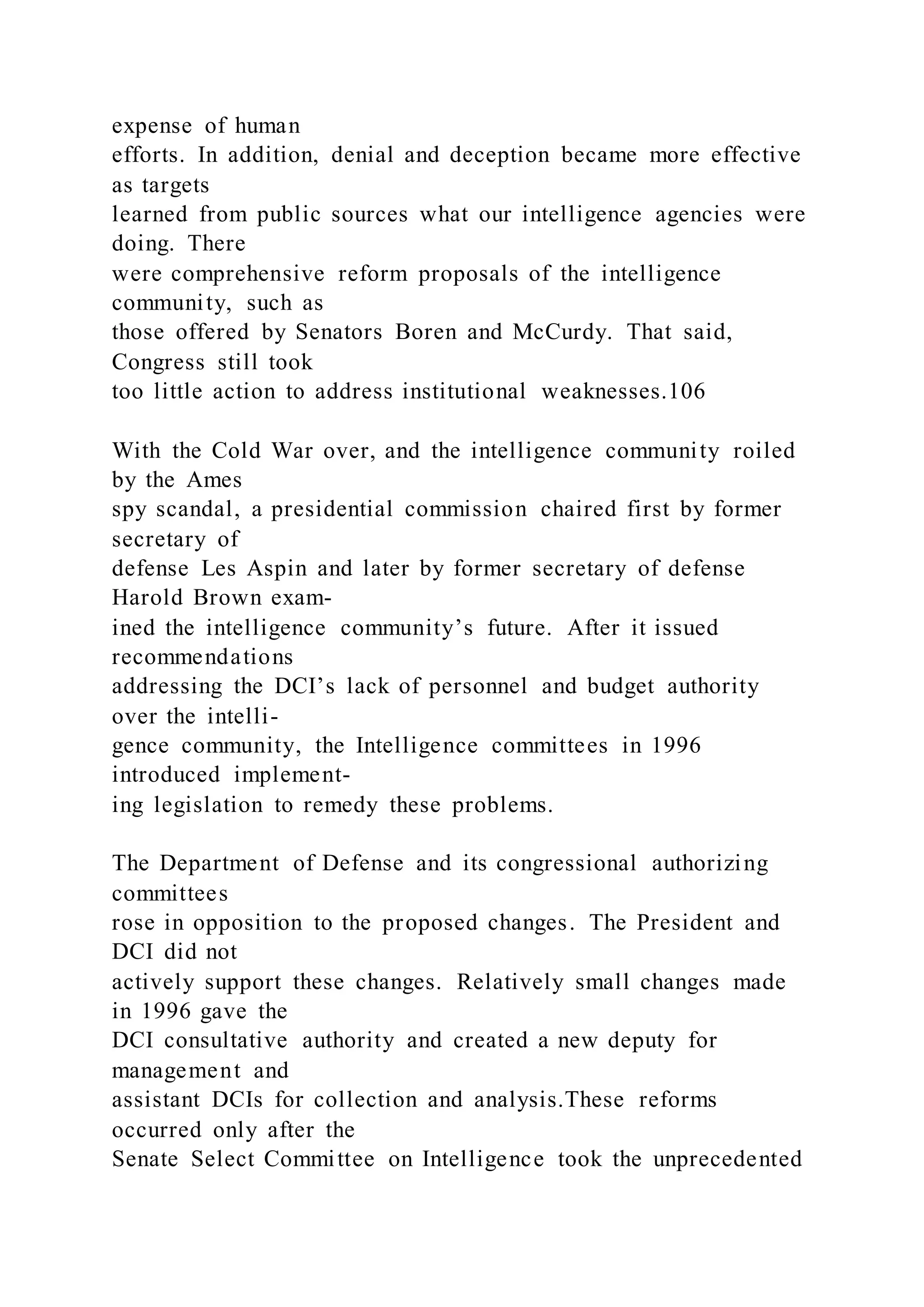 expense of human
efforts. In addition, denial and deception became more effective
as targets
learned from public sources what our intelligence agencies were
doing. There
were comprehensive reform proposals of the intelligence
community, such as
those offered by Senators Boren and McCurdy. That said,
Congress still took
too little action to address institutional weaknesses.106
With the Cold War over, and the intelligence community roiled
by the Ames
spy scandal, a presidential commission chaired first by former
secretary of
defense Les Aspin and later by former secretary of defense
Harold Brown exam-
ined the intelligence community’s future. After it issued
recommendations
addressing the DCI’s lack of personnel and budget authority
over the intelli-
gence community, the Intelligence committees in 1996
introduced implement-
ing legislation to remedy these problems.
The Department of Defense and its congressional authorizing
committees
rose in opposition to the proposed changes. The President and
DCI did not
actively support these changes. Relatively small changes made
in 1996 gave the
DCI consultative authority and created a new deputy for
management and
assistant DCIs for collection and analysis.These reforms
occurred only after the
Senate Select Committee on Intelligence took the unprecedented
 