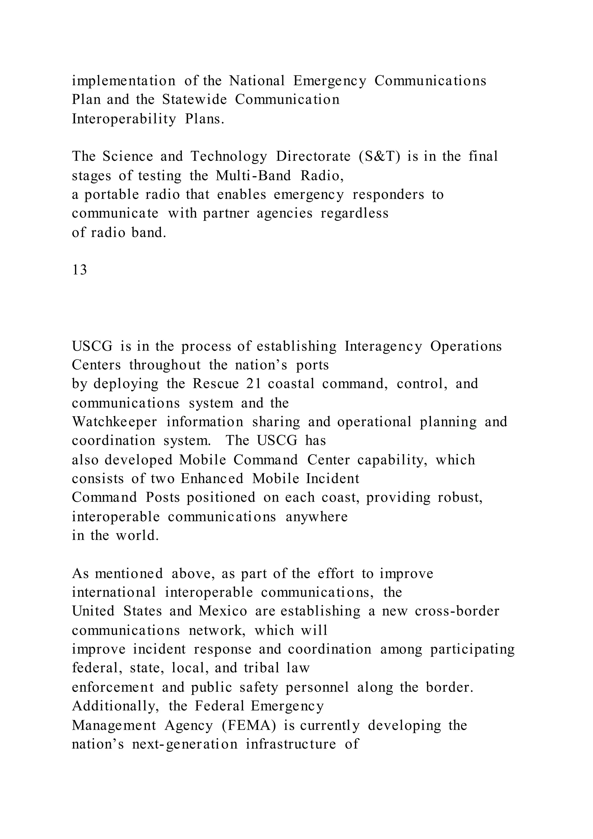 implementation of the National Emergency Communications
Plan and the Statewide Communication
Interoperability Plans.
The Science and Technology Directorate (S&T) is in the final
stages of testing the Multi-Band Radio,
a portable radio that enables emergency responders to
communicate with partner agencies regardless
of radio band.
13
USCG is in the process of establishing Interagency Operations
Centers throughout the nation’s ports
by deploying the Rescue 21 coastal command, control, and
communications system and the
Watchkeeper information sharing and operational planning and
coordination system. The USCG has
also developed Mobile Command Center capability, which
consists of two Enhanced Mobile Incident
Command Posts positioned on each coast, providing robust,
interoperable communications anywhere
in the world.
As mentioned above, as part of the effort to improve
international interoperable communications, the
United States and Mexico are establishing a new cross-border
communications network, which will
improve incident response and coordination among participating
federal, state, local, and tribal law
enforcement and public safety personnel along the border.
Additionally, the Federal Emergency
Management Agency (FEMA) is currently developing the
nation’s next-generation infrastructure of
 