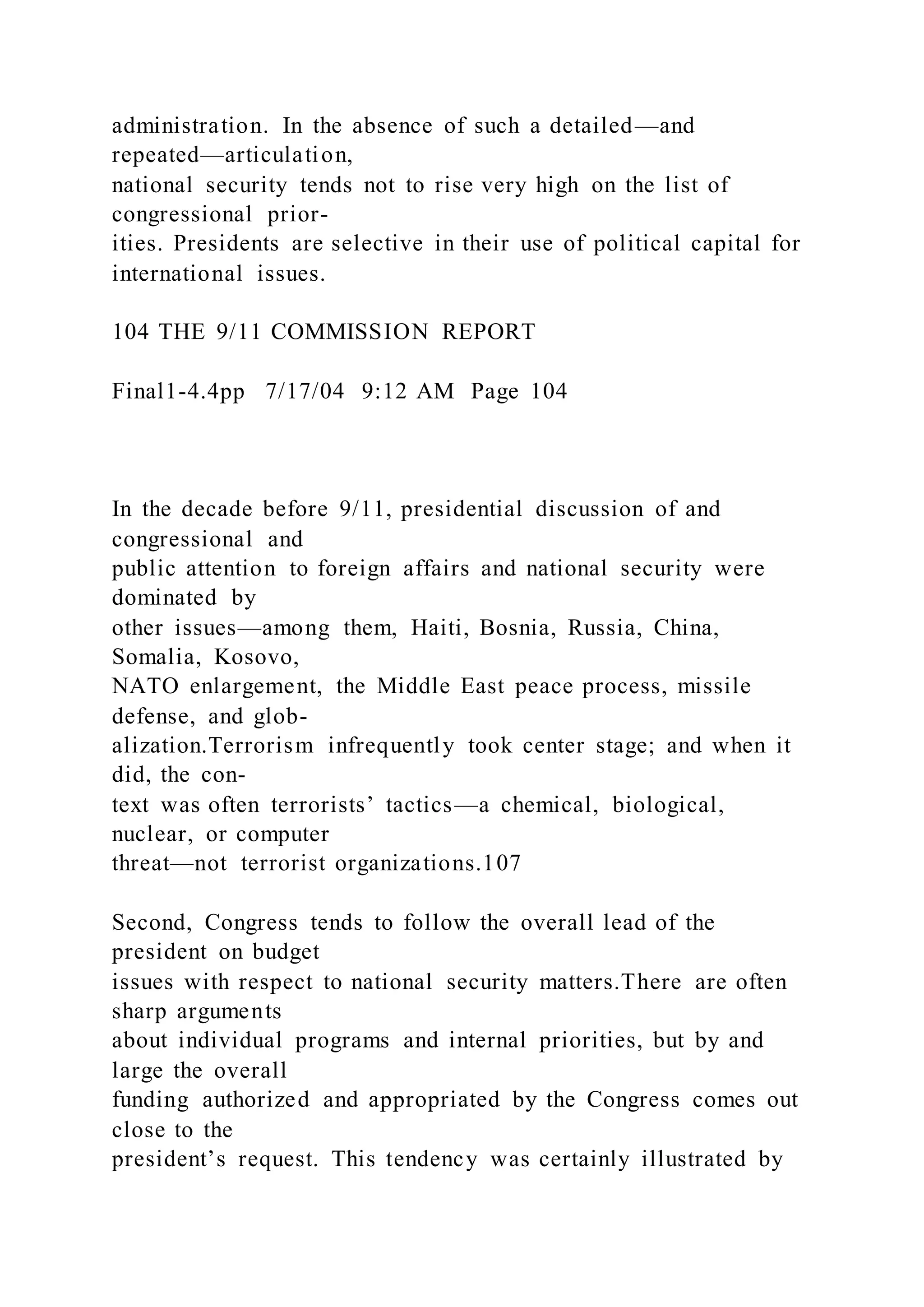 administration. In the absence of such a detailed—and
repeated—articulation,
national security tends not to rise very high on the list of
congressional prior-
ities. Presidents are selective in their use of political capital for
international issues.
104 THE 9/11 COMMISSION REPORT
Final1-4.4pp 7/17/04 9:12 AM Page 104
In the decade before 9/11, presidential discussion of and
congressional and
public attention to foreign affairs and national security were
dominated by
other issues—among them, Haiti, Bosnia, Russia, China,
Somalia, Kosovo,
NATO enlargement, the Middle East peace process, missile
defense, and glob-
alization.Terrorism infrequently took center stage; and when it
did, the con-
text was often terrorists’ tactics—a chemical, biological,
nuclear, or computer
threat—not terrorist organizations.107
Second, Congress tends to follow the overall lead of the
president on budget
issues with respect to national security matters.There are often
sharp arguments
about individual programs and internal priorities, but by and
large the overall
funding authorized and appropriated by the Congress comes out
close to the
president’s request. This tendency was certainly illustrated by
 