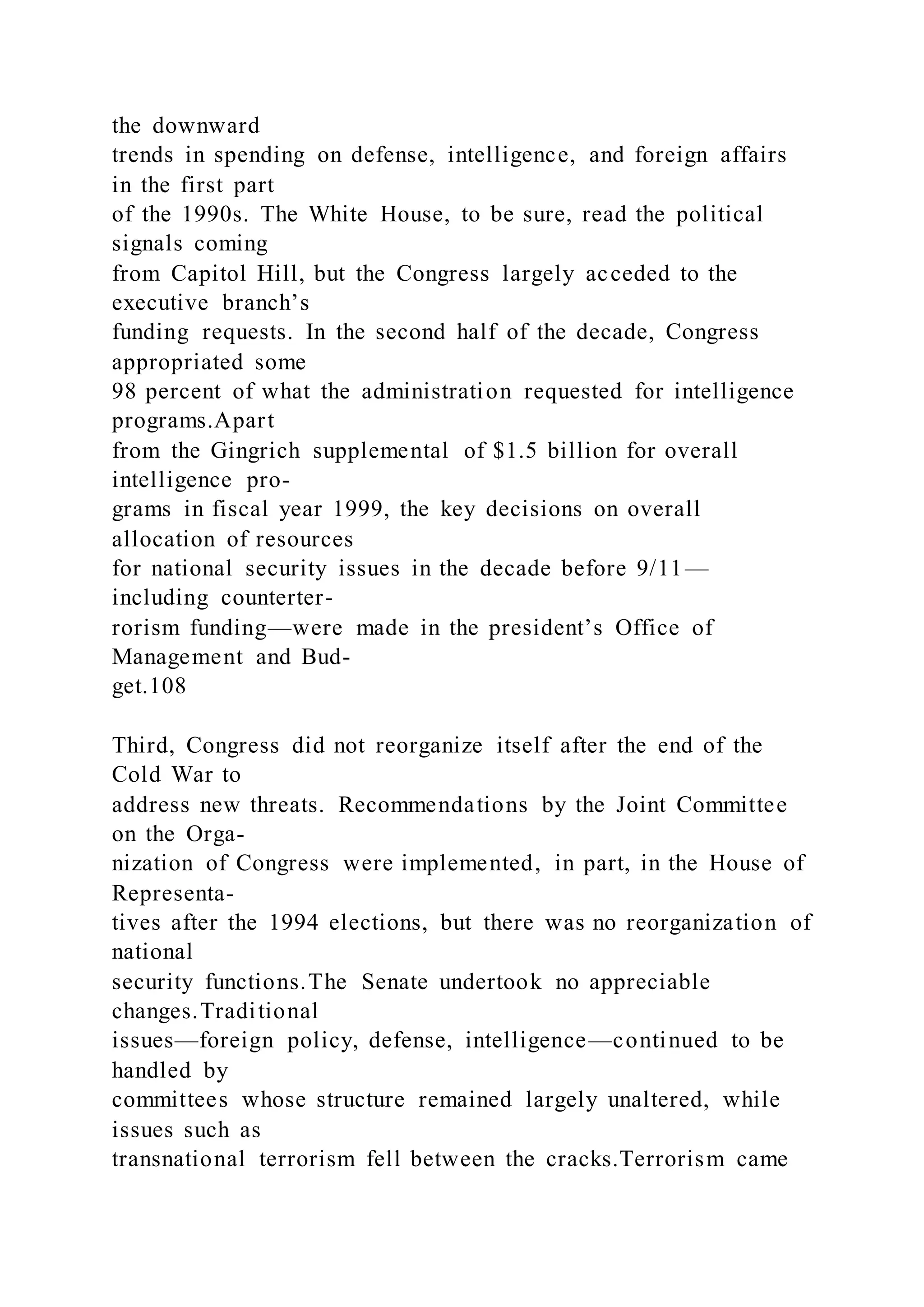 the downward
trends in spending on defense, intelligence, and foreign affairs
in the first part
of the 1990s. The White House, to be sure, read the political
signals coming
from Capitol Hill, but the Congress largely acceded to the
executive branch’s
funding requests. In the second half of the decade, Congress
appropriated some
98 percent of what the administration requested for intelligence
programs.Apart
from the Gingrich supplemental of $1.5 billion for overall
intelligence pro-
grams in fiscal year 1999, the key decisions on overall
allocation of resources
for national security issues in the decade before 9/11—
including counterter-
rorism funding—were made in the president’s Office of
Management and Bud-
get.108
Third, Congress did not reorganize itself after the end of the
Cold War to
address new threats. Recommendations by the Joint Committee
on the Orga-
nization of Congress were implemented, in part, in the House of
Representa-
tives after the 1994 elections, but there was no reorganization of
national
security functions.The Senate undertook no appreciable
changes.Traditional
issues—foreign policy, defense, intelligence—continued to be
handled by
committees whose structure remained largely unaltered, while
issues such as
transnational terrorism fell between the cracks.Terrorism came
 