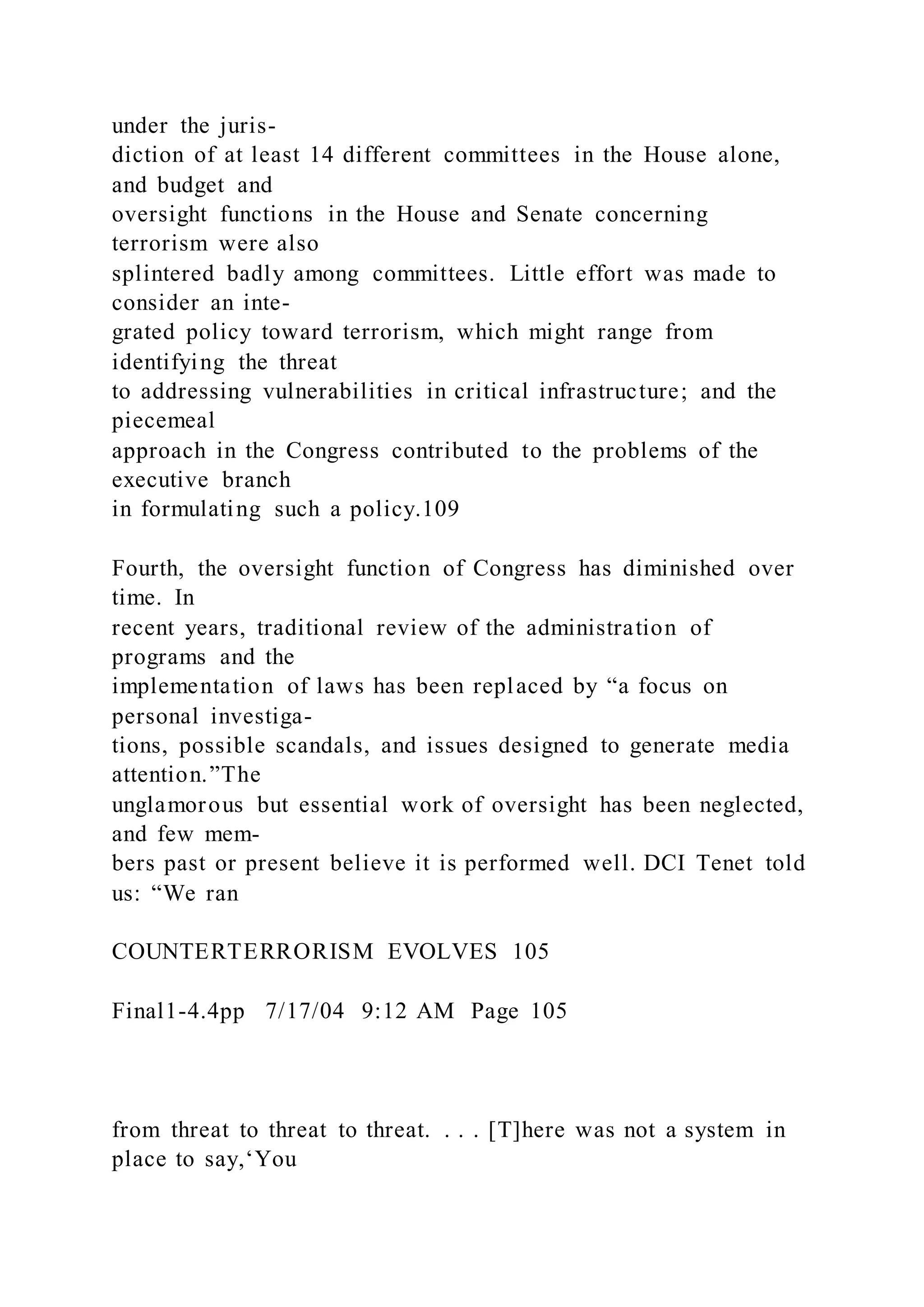 under the juris-
diction of at least 14 different committees in the House alone,
and budget and
oversight functions in the House and Senate concerning
terrorism were also
splintered badly among committees. Little effort was made to
consider an inte-
grated policy toward terrorism, which might range from
identifying the threat
to addressing vulnerabilities in critical infrastructure; and the
piecemeal
approach in the Congress contributed to the problems of the
executive branch
in formulating such a policy.109
Fourth, the oversight function of Congress has diminished over
time. In
recent years, traditional review of the administration of
programs and the
implementation of laws has been replaced by “a focus on
personal investiga-
tions, possible scandals, and issues designed to generate media
attention.”The
unglamorous but essential work of oversight has been neglected,
and few mem-
bers past or present believe it is performed well. DCI Tenet told
us: “We ran
COUNTERTERRORISM EVOLVES 105
Final1-4.4pp 7/17/04 9:12 AM Page 105
from threat to threat to threat. . . . [T]here was not a system in
place to say,‘You
 