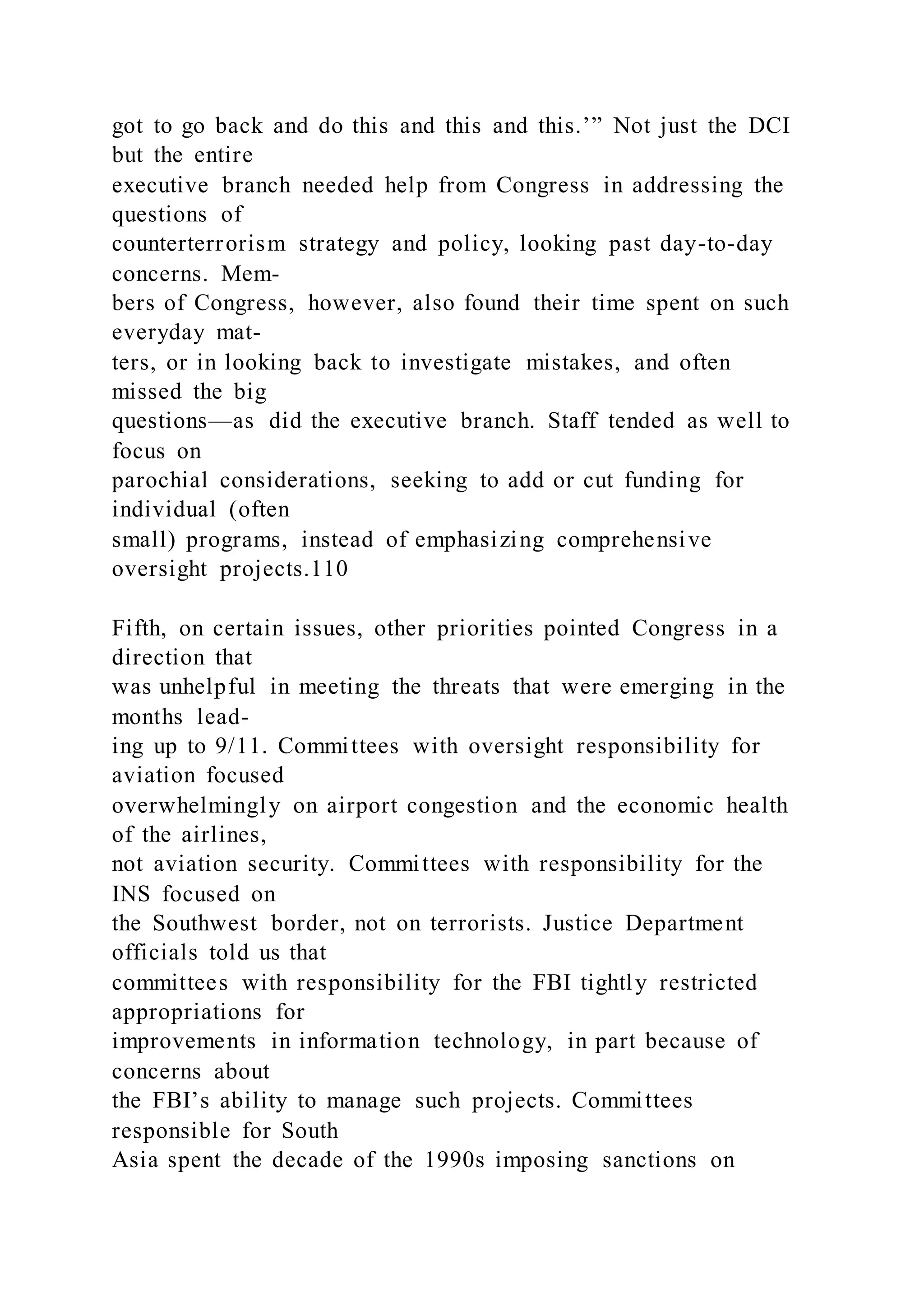 got to go back and do this and this and this.’” Not just the DCI
but the entire
executive branch needed help from Congress in addressing the
questions of
counterterrorism strategy and policy, looking past day-to-day
concerns. Mem-
bers of Congress, however, also found their time spent on such
everyday mat-
ters, or in looking back to investigate mistakes, and often
missed the big
questions—as did the executive branch. Staff tended as well to
focus on
parochial considerations, seeking to add or cut funding for
individual (often
small) programs, instead of emphasizing comprehensive
oversight projects.110
Fifth, on certain issues, other priorities pointed Congress in a
direction that
was unhelpful in meeting the threats that were emerging in the
months lead-
ing up to 9/11. Committees with oversight responsibility for
aviation focused
overwhelmingly on airport congestion and the economic health
of the airlines,
not aviation security. Committees with responsibility for the
INS focused on
the Southwest border, not on terrorists. Justice Department
officials told us that
committees with responsibility for the FBI tightly restricted
appropriations for
improvements in information technology, in part because of
concerns about
the FBI’s ability to manage such projects. Committees
responsible for South
Asia spent the decade of the 1990s imposing sanctions on
 