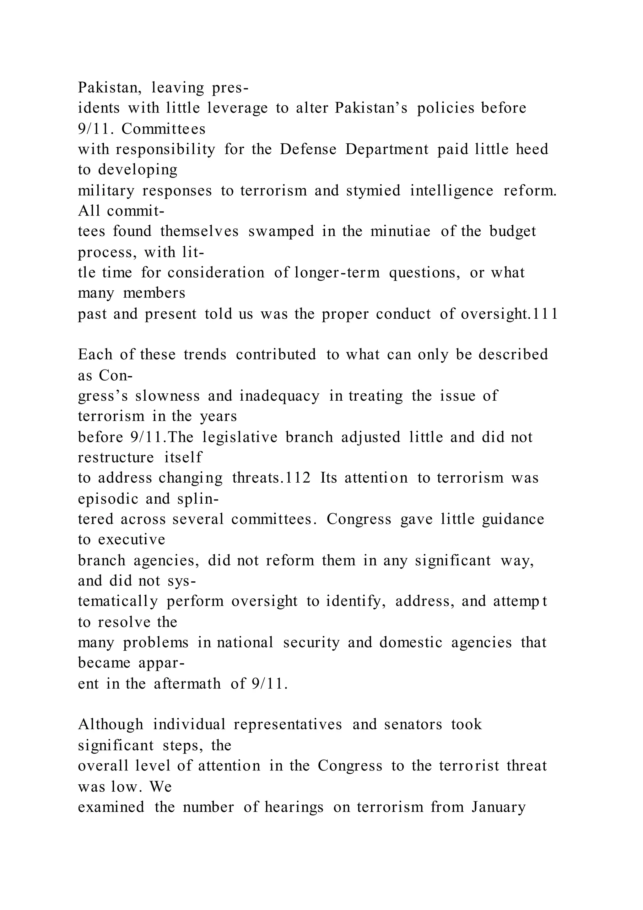 Pakistan, leaving pres-
idents with little leverage to alter Pakistan’s policies before
9/11. Committees
with responsibility for the Defense Department paid little heed
to developing
military responses to terrorism and stymied intelligence reform.
All commit-
tees found themselves swamped in the minutiae of the budget
process, with lit-
tle time for consideration of longer-term questions, or what
many members
past and present told us was the proper conduct of oversight.111
Each of these trends contributed to what can only be described
as Con-
gress’s slowness and inadequacy in treating the issue of
terrorism in the years
before 9/11.The legislative branch adjusted little and did not
restructure itself
to address changing threats.112 Its attention to terrorism was
episodic and splin-
tered across several committees. Congress gave little guidance
to executive
branch agencies, did not reform them in any significant way,
and did not sys-
tematically perform oversight to identify, address, and attemp t
to resolve the
many problems in national security and domestic agencies that
became appar-
ent in the aftermath of 9/11.
Although individual representatives and senators took
significant steps, the
overall level of attention in the Congress to the terrorist threat
was low. We
examined the number of hearings on terrorism from January
 