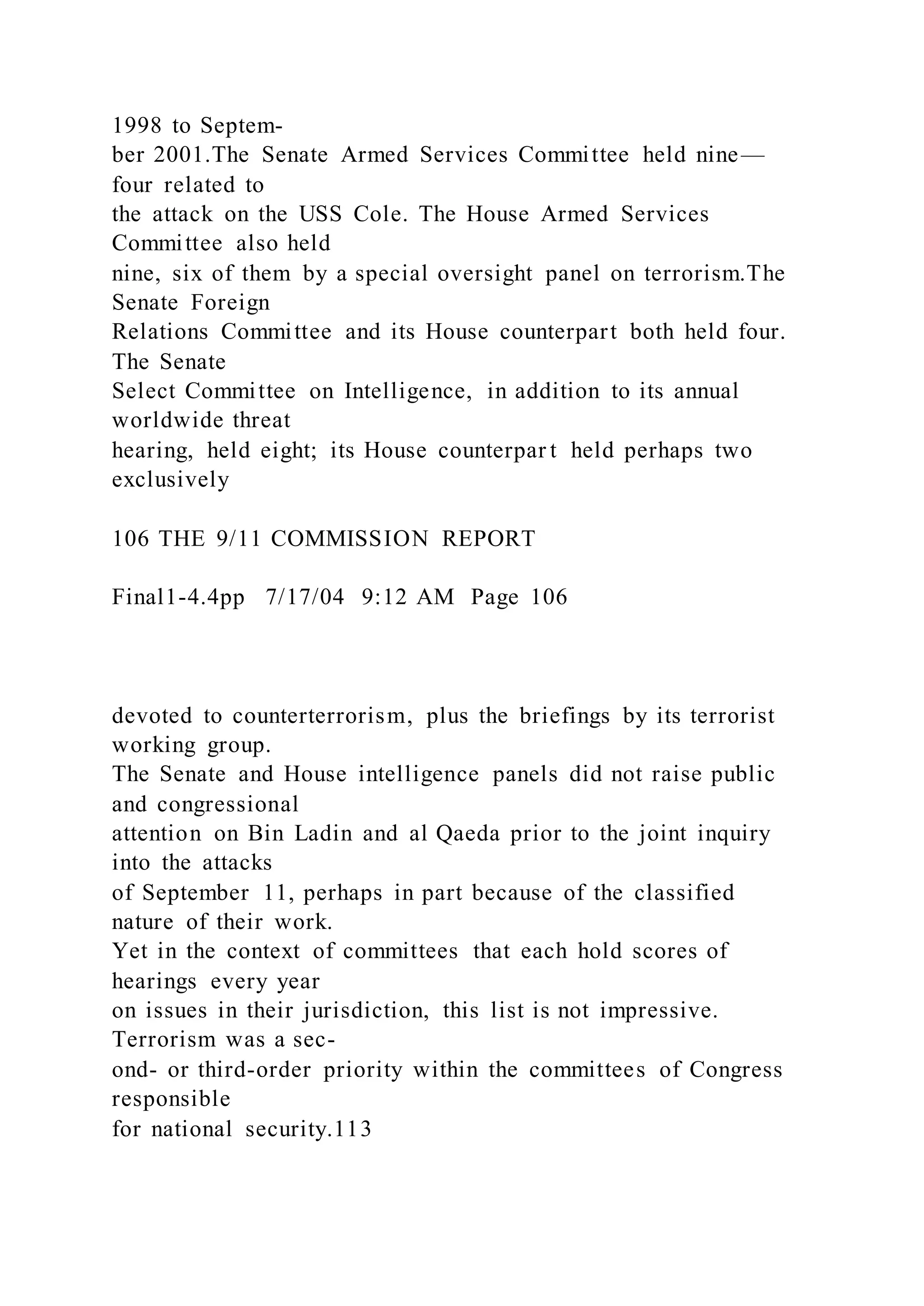 1998 to Septem-
ber 2001.The Senate Armed Services Committee held nine—
four related to
the attack on the USS Cole. The House Armed Services
Committee also held
nine, six of them by a special oversight panel on terrorism.The
Senate Foreign
Relations Committee and its House counterpart both held four.
The Senate
Select Committee on Intelligence, in addition to its annual
worldwide threat
hearing, held eight; its House counterpar t held perhaps two
exclusively
106 THE 9/11 COMMISSION REPORT
Final1-4.4pp 7/17/04 9:12 AM Page 106
devoted to counterterrorism, plus the briefings by its terrorist
working group.
The Senate and House intelligence panels did not raise public
and congressional
attention on Bin Ladin and al Qaeda prior to the joint inquiry
into the attacks
of September 11, perhaps in part because of the classified
nature of their work.
Yet in the context of committees that each hold scores of
hearings every year
on issues in their jurisdiction, this list is not impressive.
Terrorism was a sec-
ond- or third-order priority within the committees of Congress
responsible
for national security.113
 