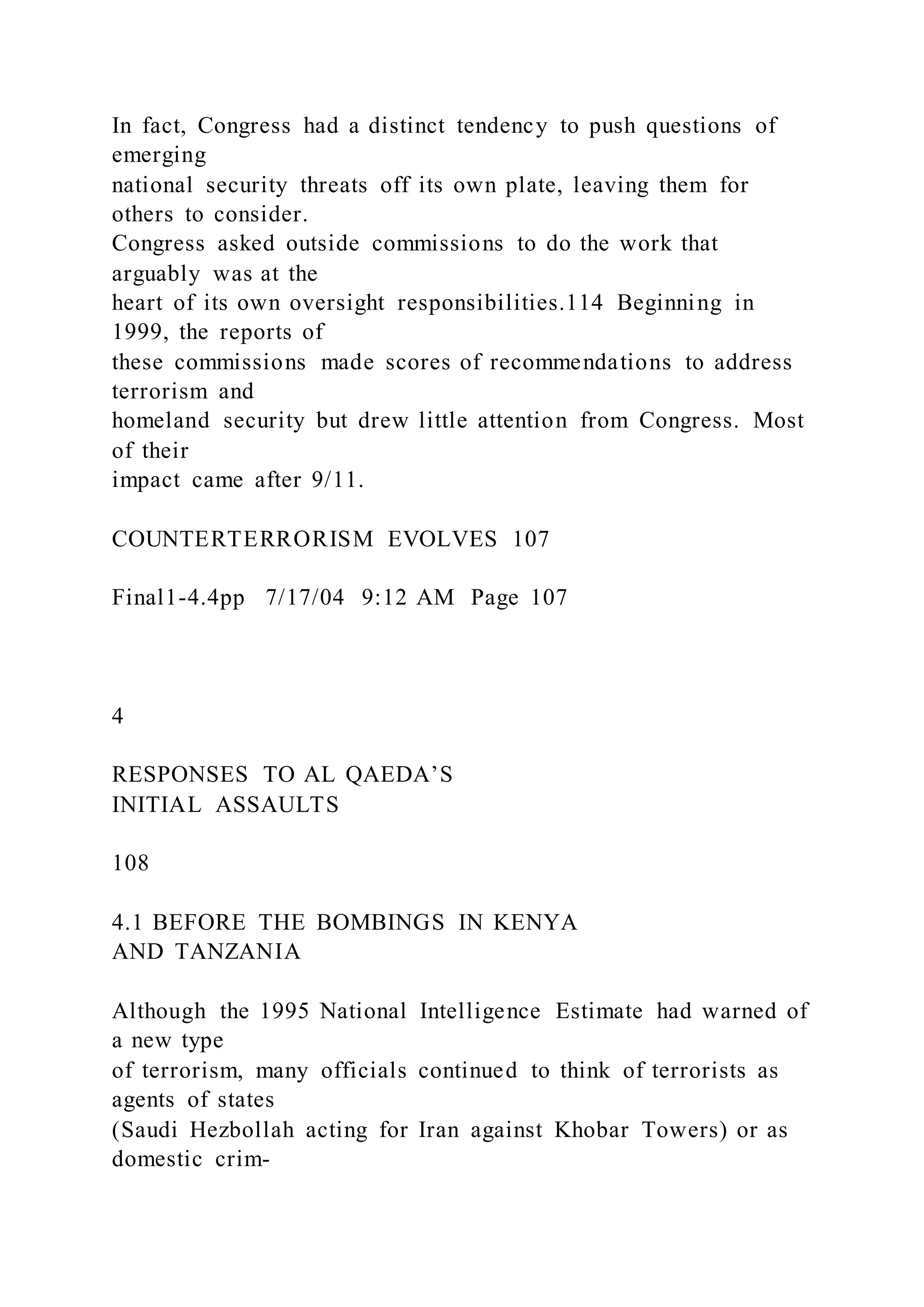 In fact, Congress had a distinct tendency to push questions of
emerging
national security threats off its own plate, leaving them for
others to consider.
Congress asked outside commissions to do the work that
arguably was at the
heart of its own oversight responsibilities.114 Beginning in
1999, the reports of
these commissions made scores of recommendations to address
terrorism and
homeland security but drew little attention from Congress. Most
of their
impact came after 9/11.
COUNTERTERRORISM EVOLVES 107
Final1-4.4pp 7/17/04 9:12 AM Page 107
4
RESPONSES TO AL QAEDA’S
INITIAL ASSAULTS
108
4.1 BEFORE THE BOMBINGS IN KENYA
AND TANZANIA
Although the 1995 National Intelligence Estimate had warned of
a new type
of terrorism, many officials continued to think of terrorists as
agents of states
(Saudi Hezbollah acting for Iran against Khobar Towers) or as
domestic crim-
 