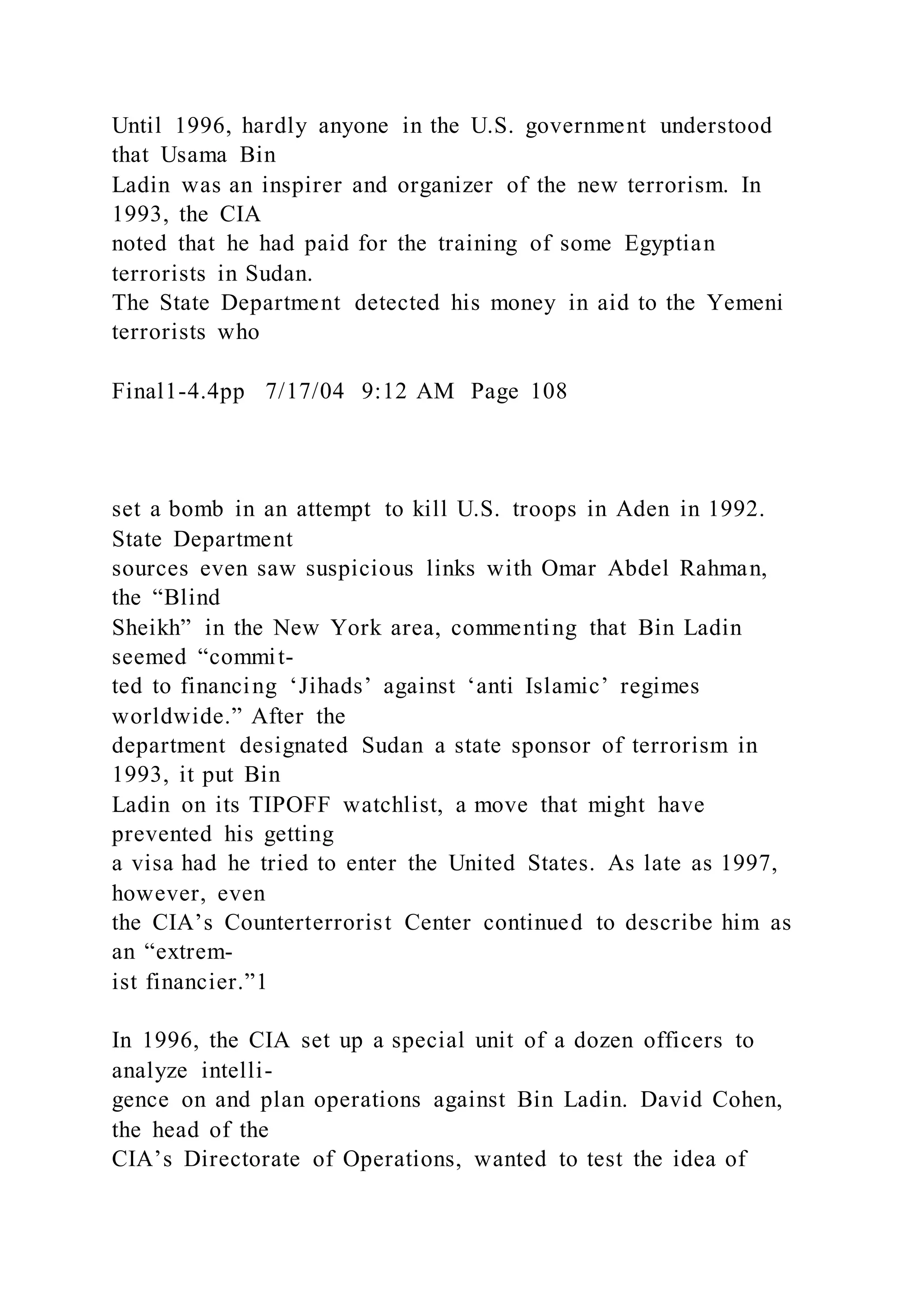 Until 1996, hardly anyone in the U.S. government understood
that Usama Bin
Ladin was an inspirer and organizer of the new terrorism. In
1993, the CIA
noted that he had paid for the training of some Egyptian
terrorists in Sudan.
The State Department detected his money in aid to the Yemeni
terrorists who
Final1-4.4pp 7/17/04 9:12 AM Page 108
set a bomb in an attempt to kill U.S. troops in Aden in 1992.
State Department
sources even saw suspicious links with Omar Abdel Rahman,
the “Blind
Sheikh” in the New York area, commenting that Bin Ladin
seemed “commit-
ted to financing ‘Jihads’ against ‘anti Islamic’ regimes
worldwide.” After the
department designated Sudan a state sponsor of terrorism in
1993, it put Bin
Ladin on its TIPOFF watchlist, a move that might have
prevented his getting
a visa had he tried to enter the United States. As late as 1997,
however, even
the CIA’s Counterterrorist Center continued to describe him as
an “extrem-
ist financier.”1
In 1996, the CIA set up a special unit of a dozen officers to
analyze intelli-
gence on and plan operations against Bin Ladin. David Cohen,
the head of the
CIA’s Directorate of Operations, wanted to test the idea of
 