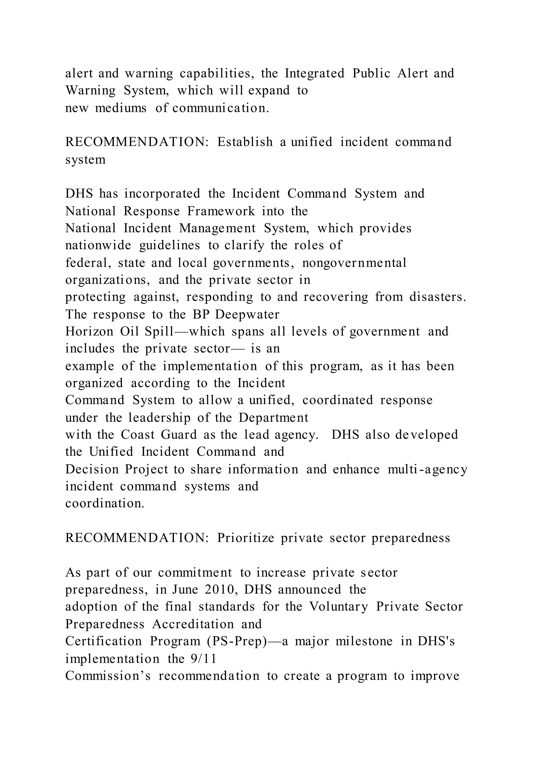 alert and warning capabilities, the Integrated Public Alert and
Warning System, which will expand to
new mediums of communication.
RECOMMENDATION: Establish a unified incident command
system
DHS has incorporated the Incident Command System and
National Response Framework into the
National Incident Management System, which provides
nationwide guidelines to clarify the roles of
federal, state and local governments, nongovernmental
organizations, and the private sector in
protecting against, responding to and recovering from disasters.
The response to the BP Deepwater
Horizon Oil Spill—which spans all levels of government and
includes the private sector— is an
example of the implementation of this program, as it has been
organized according to the Incident
Command System to allow a unified, coordinated response
under the leadership of the Department
with the Coast Guard as the lead agency. DHS also developed
the Unified Incident Command and
Decision Project to share information and enhance multi-agency
incident command systems and
coordination.
RECOMMENDATION: Prioritize private sector preparedness
As part of our commitment to increase private sector
preparedness, in June 2010, DHS announced the
adoption of the final standards for the Voluntary Private Sector
Preparedness Accreditation and
Certification Program (PS-Prep)—a major milestone in DHS's
implementation the 9/11
Commission’s recommendation to create a program to improve
 
