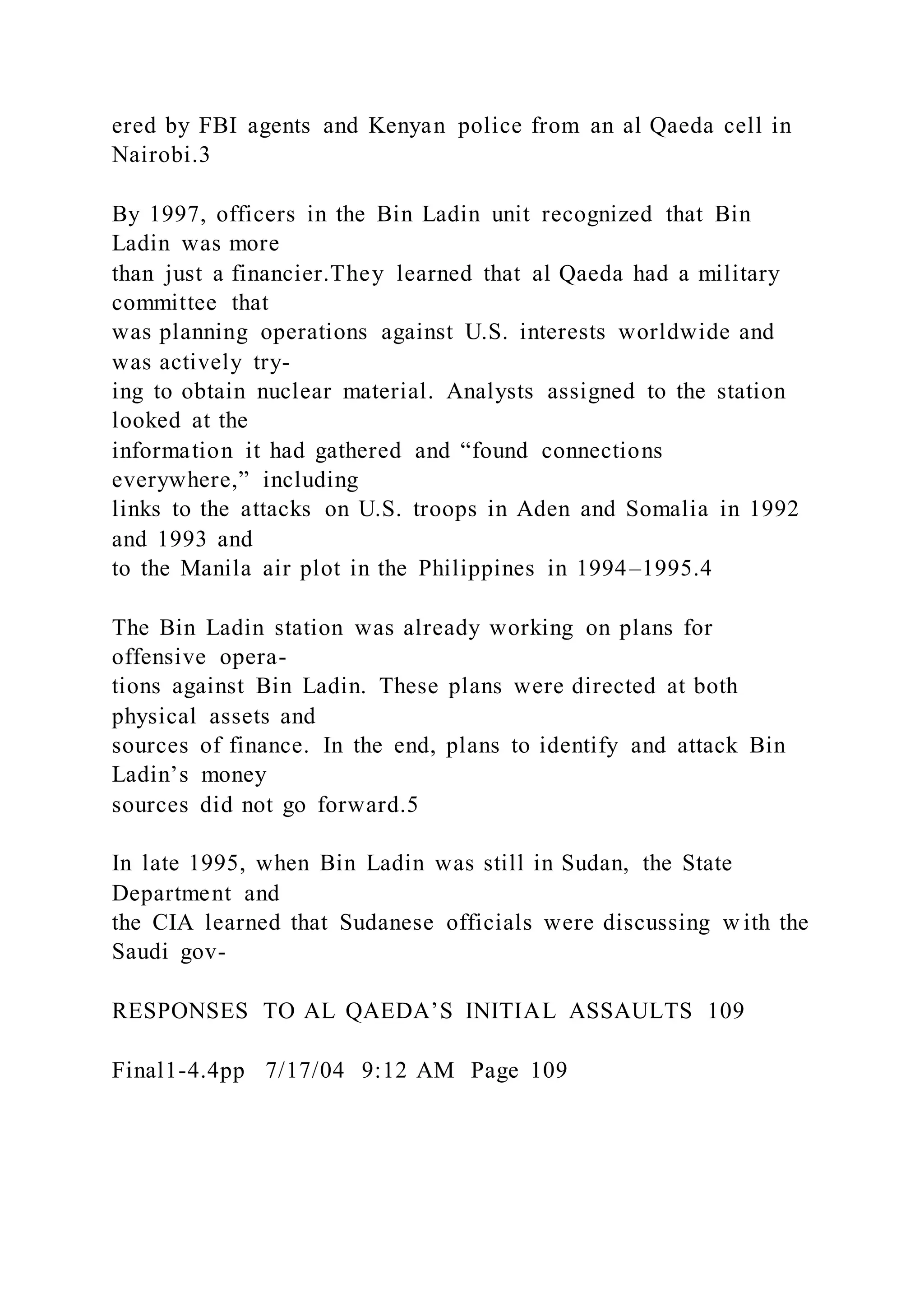 ered by FBI agents and Kenyan police from an al Qaeda cell in
Nairobi.3
By 1997, officers in the Bin Ladin unit recognized that Bin
Ladin was more
than just a financier.They learned that al Qaeda had a military
committee that
was planning operations against U.S. interests worldwide and
was actively try-
ing to obtain nuclear material. Analysts assigned to the station
looked at the
information it had gathered and “found connections
everywhere,” including
links to the attacks on U.S. troops in Aden and Somalia in 1992
and 1993 and
to the Manila air plot in the Philippines in 1994–1995.4
The Bin Ladin station was already working on plans for
offensive opera-
tions against Bin Ladin. These plans were directed at both
physical assets and
sources of finance. In the end, plans to identify and attack Bin
Ladin’s money
sources did not go forward.5
In late 1995, when Bin Ladin was still in Sudan, the State
Department and
the CIA learned that Sudanese officials were discussing w ith the
Saudi gov-
RESPONSES TO AL QAEDA’S INITIAL ASSAULTS 109
Final1-4.4pp 7/17/04 9:12 AM Page 109
 