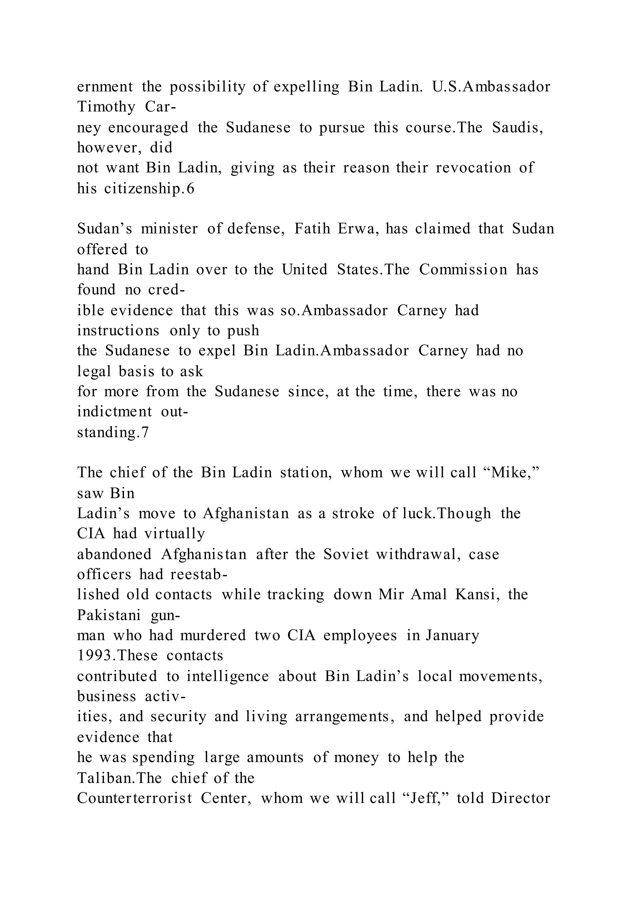 ernment the possibility of expelling Bin Ladin. U.S.Ambassador
Timothy Car-
ney encouraged the Sudanese to pursue this course.The Saudis,
however, did
not want Bin Ladin, giving as their reason their revocation of
his citizenship.6
Sudan’s minister of defense, Fatih Erwa, has claimed that Sudan
offered to
hand Bin Ladin over to the United States.The Commission has
found no cred-
ible evidence that this was so.Ambassador Carney had
instructions only to push
the Sudanese to expel Bin Ladin.Ambassador Carney had no
legal basis to ask
for more from the Sudanese since, at the time, there was no
indictment out-
standing.7
The chief of the Bin Ladin station, whom we will call “Mike,”
saw Bin
Ladin’s move to Afghanistan as a stroke of luck.Though the
CIA had virtually
abandoned Afghanistan after the Soviet withdrawal, case
officers had reestab-
lished old contacts while tracking down Mir Amal Kansi, the
Pakistani gun-
man who had murdered two CIA employees in January
1993.These contacts
contributed to intelligence about Bin Ladin’s local movements,
business activ-
ities, and security and living arrangements, and helped provide
evidence that
he was spending large amounts of money to help the
Taliban.The chief of the
Counterterrorist Center, whom we will call “Jeff,” told Director
 