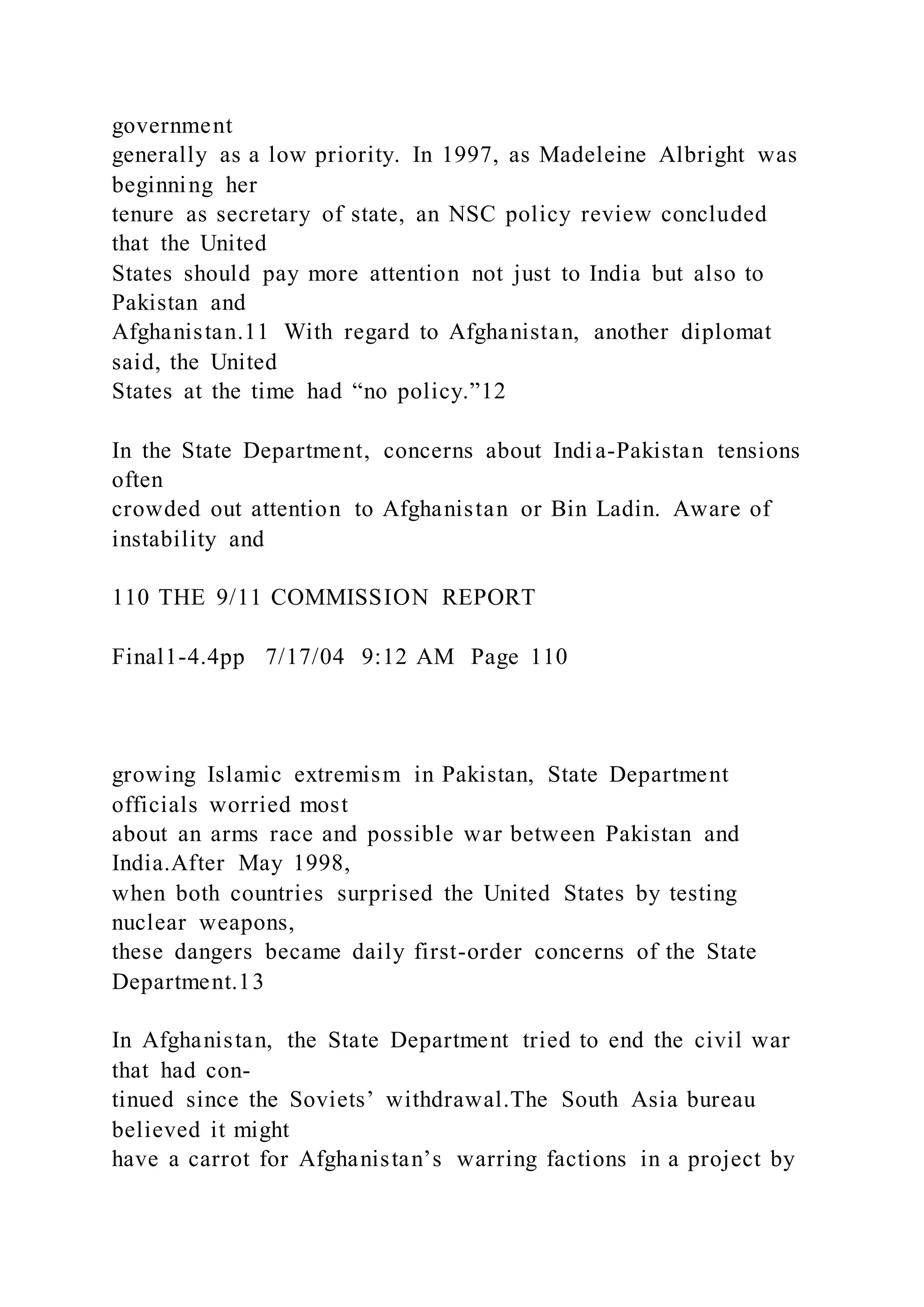 government
generally as a low priority. In 1997, as Madeleine Albright was
beginning her
tenure as secretary of state, an NSC policy review concluded
that the United
States should pay more attention not just to India but also to
Pakistan and
Afghanistan.11 With regard to Afghanistan, another diplomat
said, the United
States at the time had “no policy.”12
In the State Department, concerns about India-Pakistan tensions
often
crowded out attention to Afghanistan or Bin Ladin. Aware of
instability and
110 THE 9/11 COMMISSION REPORT
Final1-4.4pp 7/17/04 9:12 AM Page 110
growing Islamic extremism in Pakistan, State Department
officials worried most
about an arms race and possible war between Pakistan and
India.After May 1998,
when both countries surprised the United States by testing
nuclear weapons,
these dangers became daily first-order concerns of the State
Department.13
In Afghanistan, the State Department tried to end the civil war
that had con-
tinued since the Soviets’ withdrawal.The South Asia bureau
believed it might
have a carrot for Afghanistan’s warring factions in a project by
 