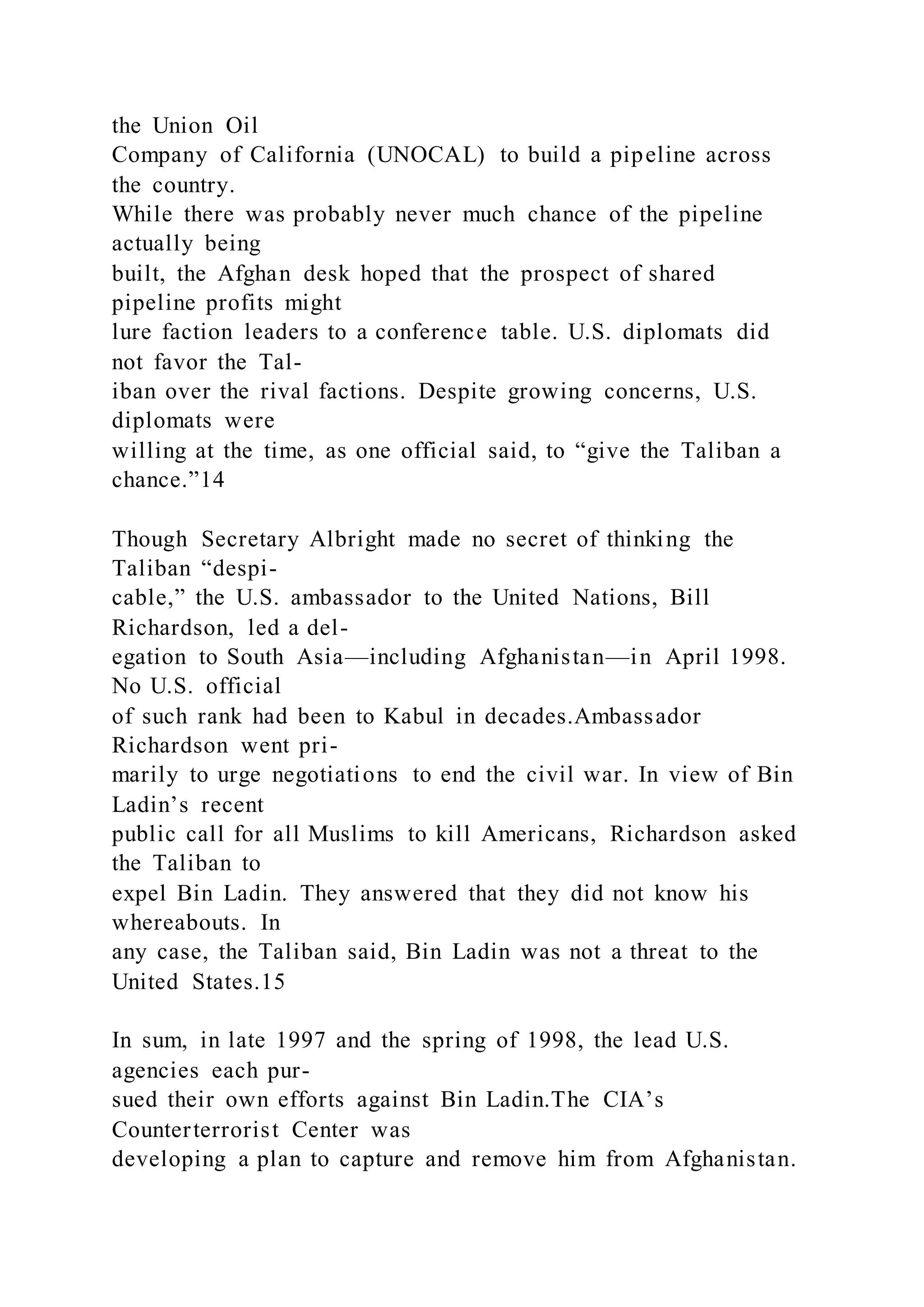 the Union Oil
Company of California (UNOCAL) to build a pipeline across
the country.
While there was probably never much chance of the pipeline
actually being
built, the Afghan desk hoped that the prospect of shared
pipeline profits might
lure faction leaders to a conference table. U.S. diplomats did
not favor the Tal-
iban over the rival factions. Despite growing concerns, U.S.
diplomats were
willing at the time, as one official said, to “give the Taliban a
chance.”14
Though Secretary Albright made no secret of thinking the
Taliban “despi-
cable,” the U.S. ambassador to the United Nations, Bill
Richardson, led a del-
egation to South Asia—including Afghanistan—in April 1998.
No U.S. official
of such rank had been to Kabul in decades.Ambassador
Richardson went pri-
marily to urge negotiations to end the civil war. In view of Bin
Ladin’s recent
public call for all Muslims to kill Americans, Richardson asked
the Taliban to
expel Bin Ladin. They answered that they did not know his
whereabouts. In
any case, the Taliban said, Bin Ladin was not a threat to the
United States.15
In sum, in late 1997 and the spring of 1998, the lead U.S.
agencies each pur-
sued their own efforts against Bin Ladin.The CIA’s
Counterterrorist Center was
developing a plan to capture and remove him from Afghanistan.
 