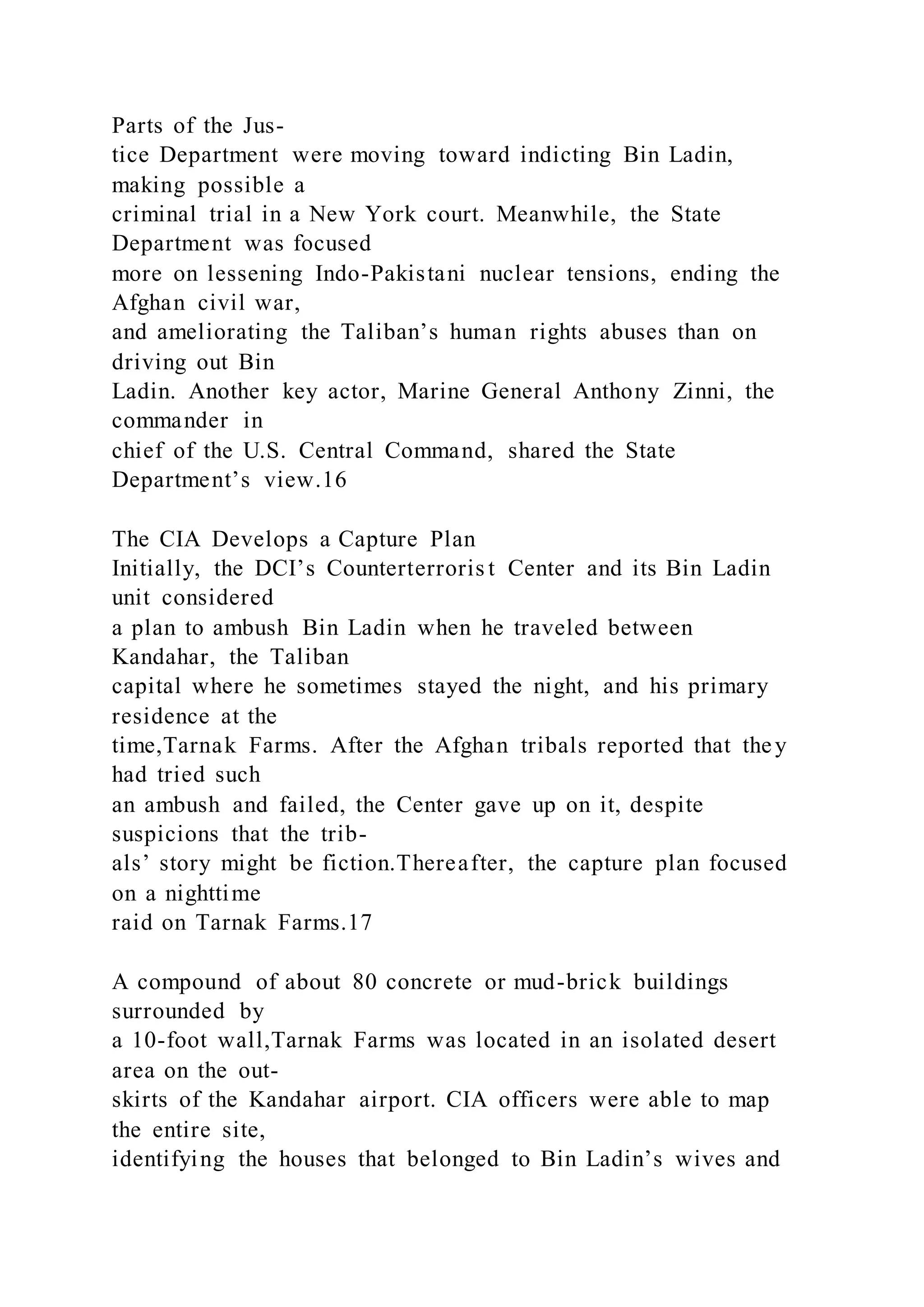 Parts of the Jus-
tice Department were moving toward indicting Bin Ladin,
making possible a
criminal trial in a New York court. Meanwhile, the State
Department was focused
more on lessening Indo-Pakistani nuclear tensions, ending the
Afghan civil war,
and ameliorating the Taliban’s human rights abuses than on
driving out Bin
Ladin. Another key actor, Marine General Anthony Zinni, the
commander in
chief of the U.S. Central Command, shared the State
Department’s view.16
The CIA Develops a Capture Plan
Initially, the DCI’s Counterterroris t Center and its Bin Ladin
unit considered
a plan to ambush Bin Ladin when he traveled between
Kandahar, the Taliban
capital where he sometimes stayed the night, and his primary
residence at the
time,Tarnak Farms. After the Afghan tribals reported that they
had tried such
an ambush and failed, the Center gave up on it, despite
suspicions that the trib-
als’ story might be fiction.Thereafter, the capture plan focused
on a nighttime
raid on Tarnak Farms.17
A compound of about 80 concrete or mud-brick buildings
surrounded by
a 10-foot wall,Tarnak Farms was located in an isolated desert
area on the out-
skirts of the Kandahar airport. CIA officers were able to map
the entire site,
identifying the houses that belonged to Bin Ladin’s wives and
 