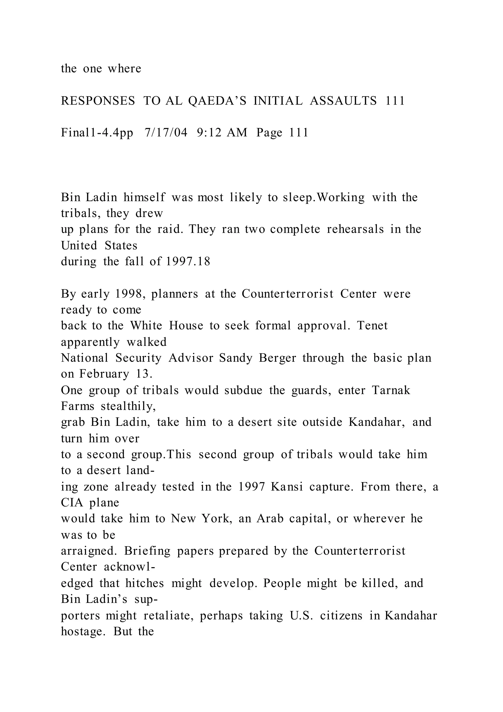 the one where
RESPONSES TO AL QAEDA’S INITIAL ASSAULTS 111
Final1-4.4pp 7/17/04 9:12 AM Page 111
Bin Ladin himself was most likely to sleep.Working with the
tribals, they drew
up plans for the raid. They ran two complete rehearsals in the
United States
during the fall of 1997.18
By early 1998, planners at the Counterterrorist Center were
ready to come
back to the White House to seek formal approval. Tenet
apparently walked
National Security Advisor Sandy Berger through the basic plan
on February 13.
One group of tribals would subdue the guards, enter Tarnak
Farms stealthily,
grab Bin Ladin, take him to a desert site outside Kandahar, and
turn him over
to a second group.This second group of tribals would take him
to a desert land-
ing zone already tested in the 1997 Kansi capture. From there, a
CIA plane
would take him to New York, an Arab capital, or wherever he
was to be
arraigned. Briefing papers prepared by the Counterterrorist
Center acknowl-
edged that hitches might develop. People might be killed, and
Bin Ladin’s sup-
porters might retaliate, perhaps taking U.S. citizens in Kandahar
hostage. But the
 