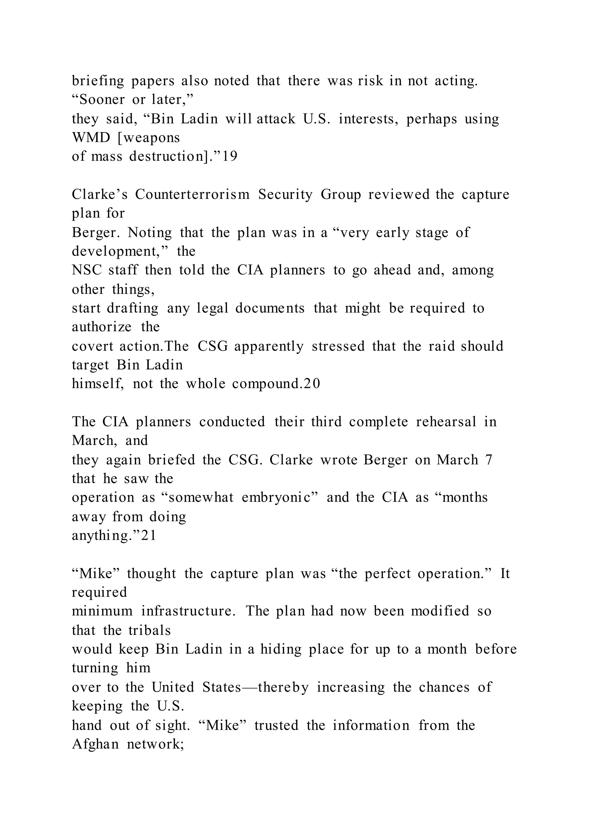 briefing papers also noted that there was risk in not acting.
“Sooner or later,”
they said, “Bin Ladin will attack U.S. interests, perhaps using
WMD [weapons
of mass destruction].”19
Clarke’s Counterterrorism Security Group reviewed the capture
plan for
Berger. Noting that the plan was in a “very early stage of
development,” the
NSC staff then told the CIA planners to go ahead and, among
other things,
start drafting any legal documents that might be required to
authorize the
covert action.The CSG apparently stressed that the raid should
target Bin Ladin
himself, not the whole compound.20
The CIA planners conducted their third complete rehearsal in
March, and
they again briefed the CSG. Clarke wrote Berger on March 7
that he saw the
operation as “somewhat embryonic” and the CIA as “months
away from doing
anything.”21
“Mike” thought the capture plan was “the perfect operation.” It
required
minimum infrastructure. The plan had now been modified so
that the tribals
would keep Bin Ladin in a hiding place for up to a month before
turning him
over to the United States—thereby increasing the chances of
keeping the U.S.
hand out of sight. “Mike” trusted the information from the
Afghan network;
 