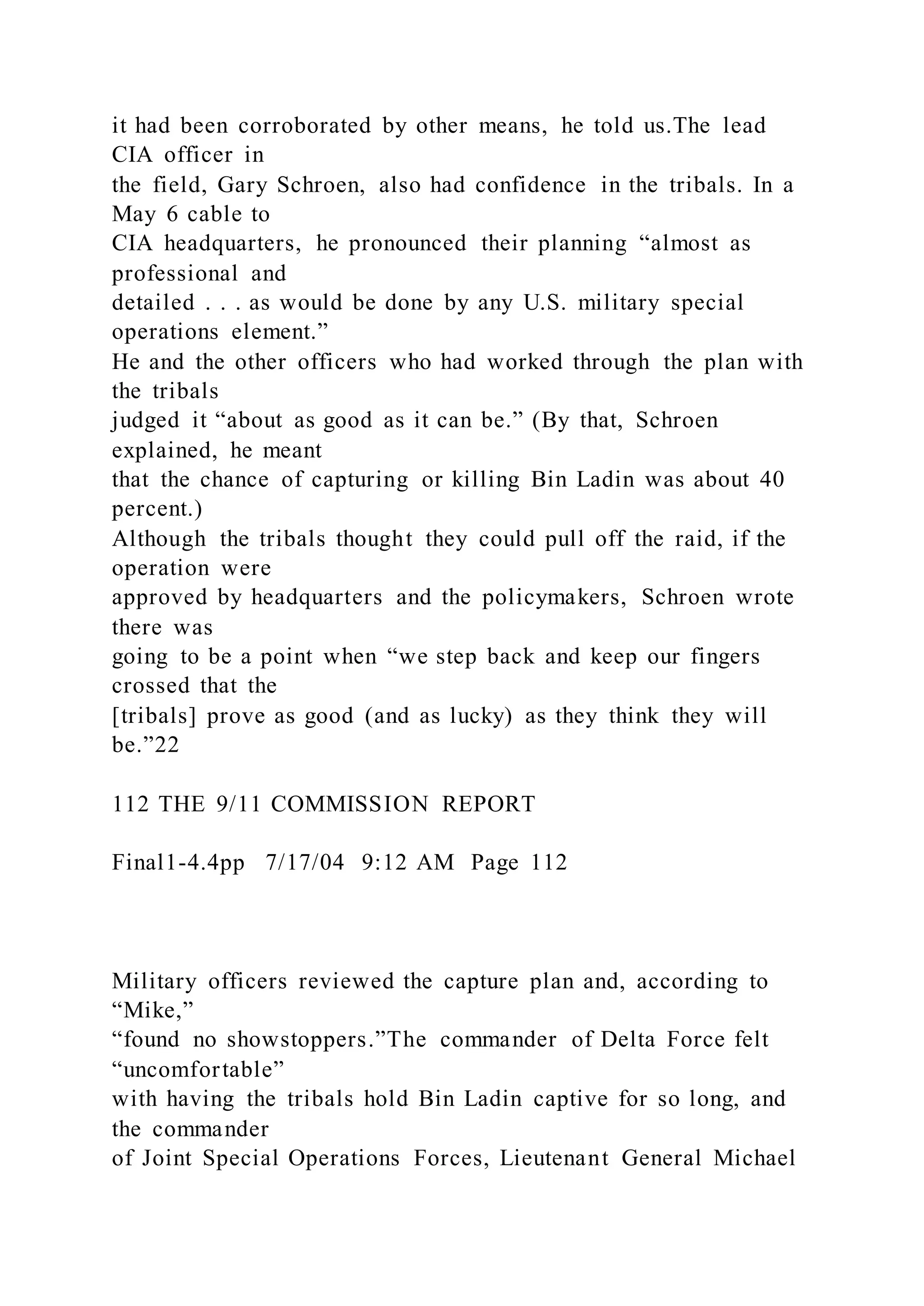 it had been corroborated by other means, he told us.The lead
CIA officer in
the field, Gary Schroen, also had confidence in the tribals. In a
May 6 cable to
CIA headquarters, he pronounced their planning “almost as
professional and
detailed . . . as would be done by any U.S. military special
operations element.”
He and the other officers who had worked through the plan with
the tribals
judged it “about as good as it can be.” (By that, Schroen
explained, he meant
that the chance of capturing or killing Bin Ladin was about 40
percent.)
Although the tribals thought they could pull off the raid, if the
operation were
approved by headquarters and the policymakers, Schroen wrote
there was
going to be a point when “we step back and keep our fingers
crossed that the
[tribals] prove as good (and as lucky) as they think they will
be.”22
112 THE 9/11 COMMISSION REPORT
Final1-4.4pp 7/17/04 9:12 AM Page 112
Military officers reviewed the capture plan and, according to
“Mike,”
“found no showstoppers.”The commander of Delta Force felt
“uncomfortable”
with having the tribals hold Bin Ladin captive for so long, and
the commander
of Joint Special Operations Forces, Lieutenant General Michael
 