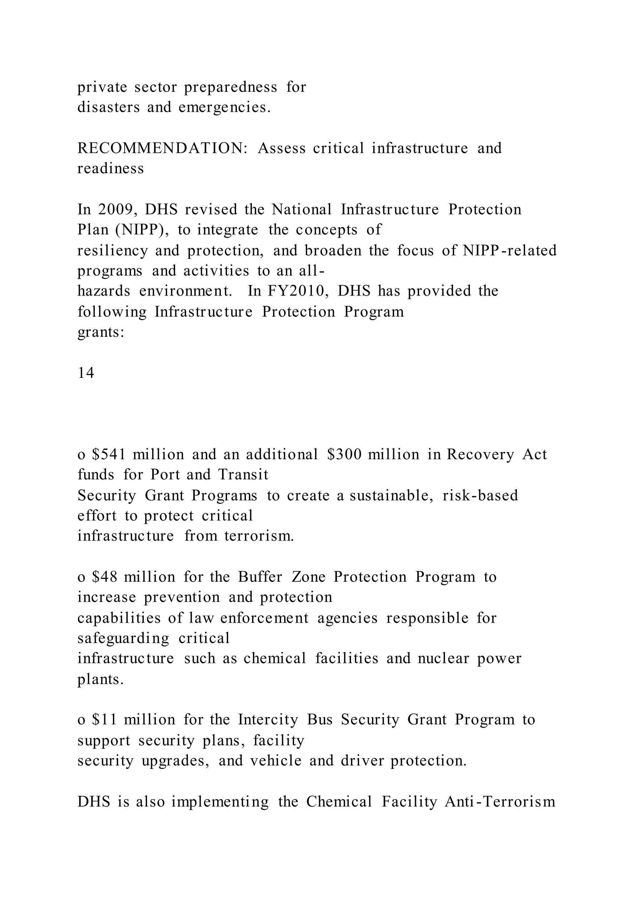 private sector preparedness for
disasters and emergencies.
RECOMMENDATION: Assess critical infrastructure and
readiness
In 2009, DHS revised the National Infrastructure Protection
Plan (NIPP), to integrate the concepts of
resiliency and protection, and broaden the focus of NIPP-related
programs and activities to an all-
hazards environment. In FY2010, DHS has provided the
following Infrastructure Protection Program
grants:
14
o $541 million and an additional $300 million in Recovery Act
funds for Port and Transit
Security Grant Programs to create a sustainable, risk-based
effort to protect critical
infrastructure from terrorism.
o $48 million for the Buffer Zone Protection Program to
increase prevention and protection
capabilities of law enforcement agencies responsible for
safeguarding critical
infrastructure such as chemical facilities and nuclear power
plants.
o $11 million for the Intercity Bus Security Grant Program to
support security plans, facility
security upgrades, and vehicle and driver protection.
DHS is also implementing the Chemical Facility Anti-Terrorism
 