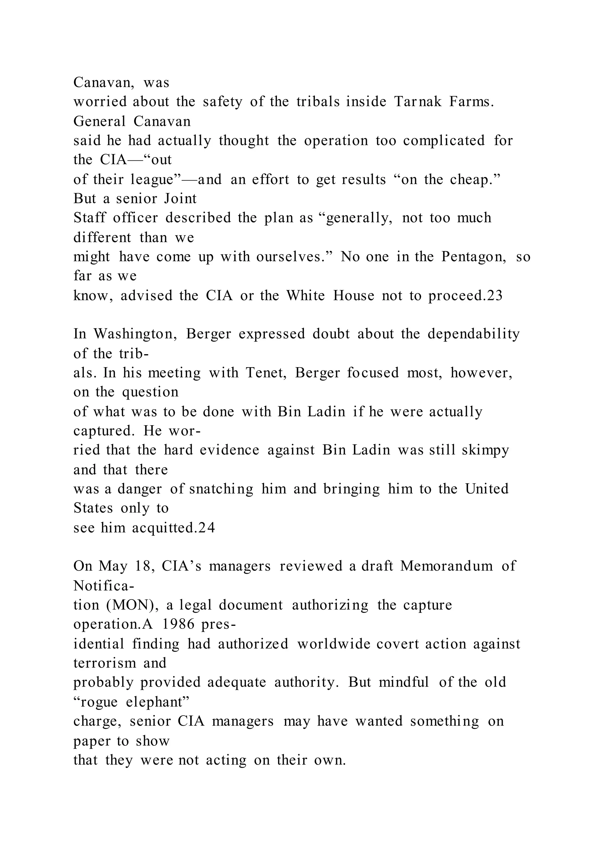 Canavan, was
worried about the safety of the tribals inside Tarnak Farms.
General Canavan
said he had actually thought the operation too complicated for
the CIA—“out
of their league”—and an effort to get results “on the cheap.”
But a senior Joint
Staff officer described the plan as “generally, not too much
different than we
might have come up with ourselves.” No one in the Pentagon, so
far as we
know, advised the CIA or the White House not to proceed.23
In Washington, Berger expressed doubt about the dependability
of the trib-
als. In his meeting with Tenet, Berger focused most, however,
on the question
of what was to be done with Bin Ladin if he were actually
captured. He wor-
ried that the hard evidence against Bin Ladin was still skimpy
and that there
was a danger of snatching him and bringing him to the United
States only to
see him acquitted.24
On May 18, CIA’s managers reviewed a draft Memorandum of
Notifica-
tion (MON), a legal document authorizing the capture
operation.A 1986 pres-
idential finding had authorized worldwide covert action against
terrorism and
probably provided adequate authority. But mindful of the old
“rogue elephant”
charge, senior CIA managers may have wanted something on
paper to show
that they were not acting on their own.
 