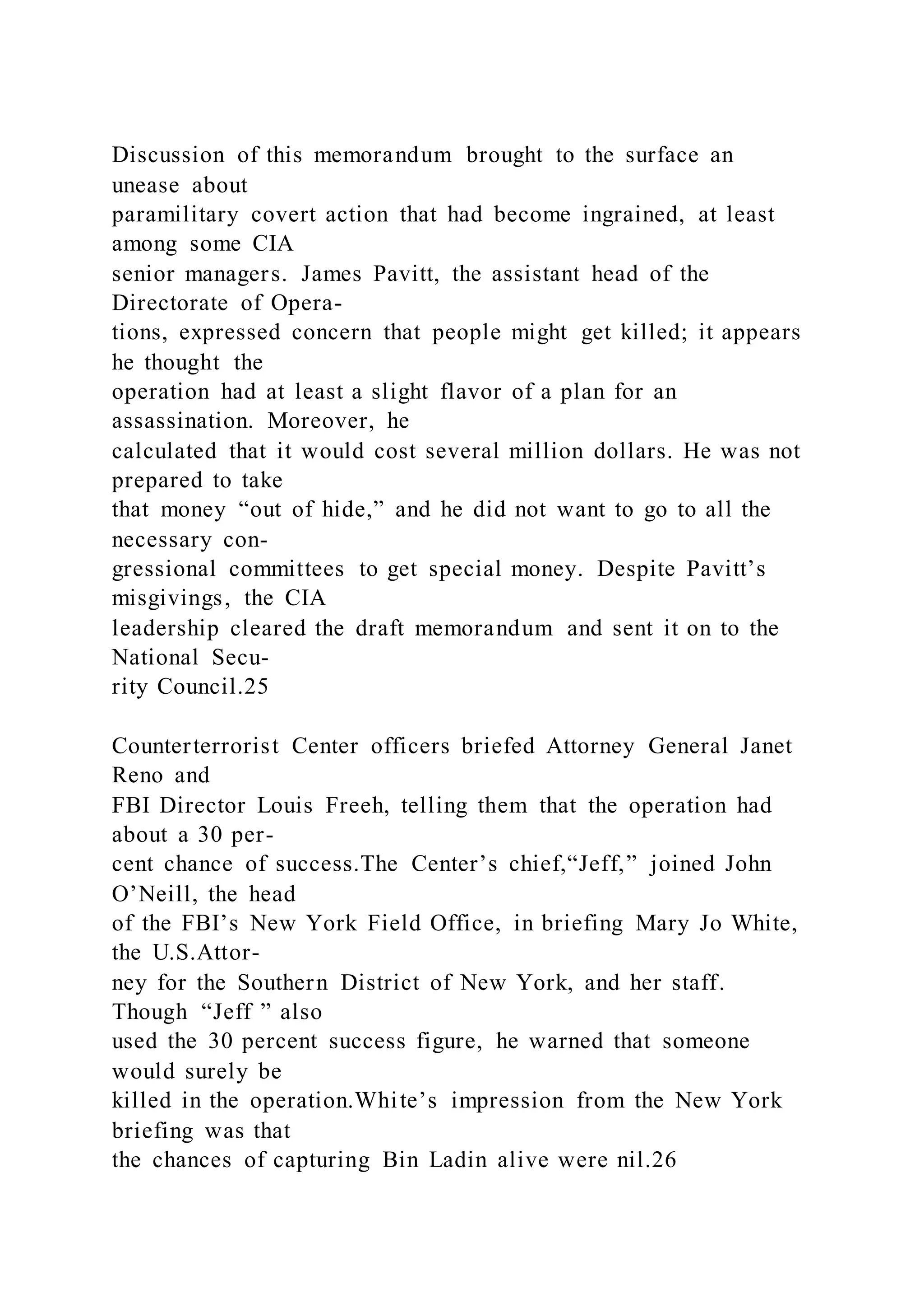 Discussion of this memorandum brought to the surface an
unease about
paramilitary covert action that had become ingrained, at least
among some CIA
senior managers. James Pavitt, the assistant head of the
Directorate of Opera-
tions, expressed concern that people might get killed; it appears
he thought the
operation had at least a slight flavor of a plan for an
assassination. Moreover, he
calculated that it would cost several million dollars. He was not
prepared to take
that money “out of hide,” and he did not want to go to all the
necessary con-
gressional committees to get special money. Despite Pavitt’s
misgivings, the CIA
leadership cleared the draft memorandum and sent it on to the
National Secu-
rity Council.25
Counterterrorist Center officers briefed Attorney General Janet
Reno and
FBI Director Louis Freeh, telling them that the operation had
about a 30 per-
cent chance of success.The Center’s chief,“Jeff,” joined John
O’Neill, the head
of the FBI’s New York Field Office, in briefing Mary Jo White,
the U.S.Attor-
ney for the Southern District of New York, and her staff.
Though “Jeff ” also
used the 30 percent success figure, he warned that someone
would surely be
killed in the operation.White’s impression from the New York
briefing was that
the chances of capturing Bin Ladin alive were nil.26
 