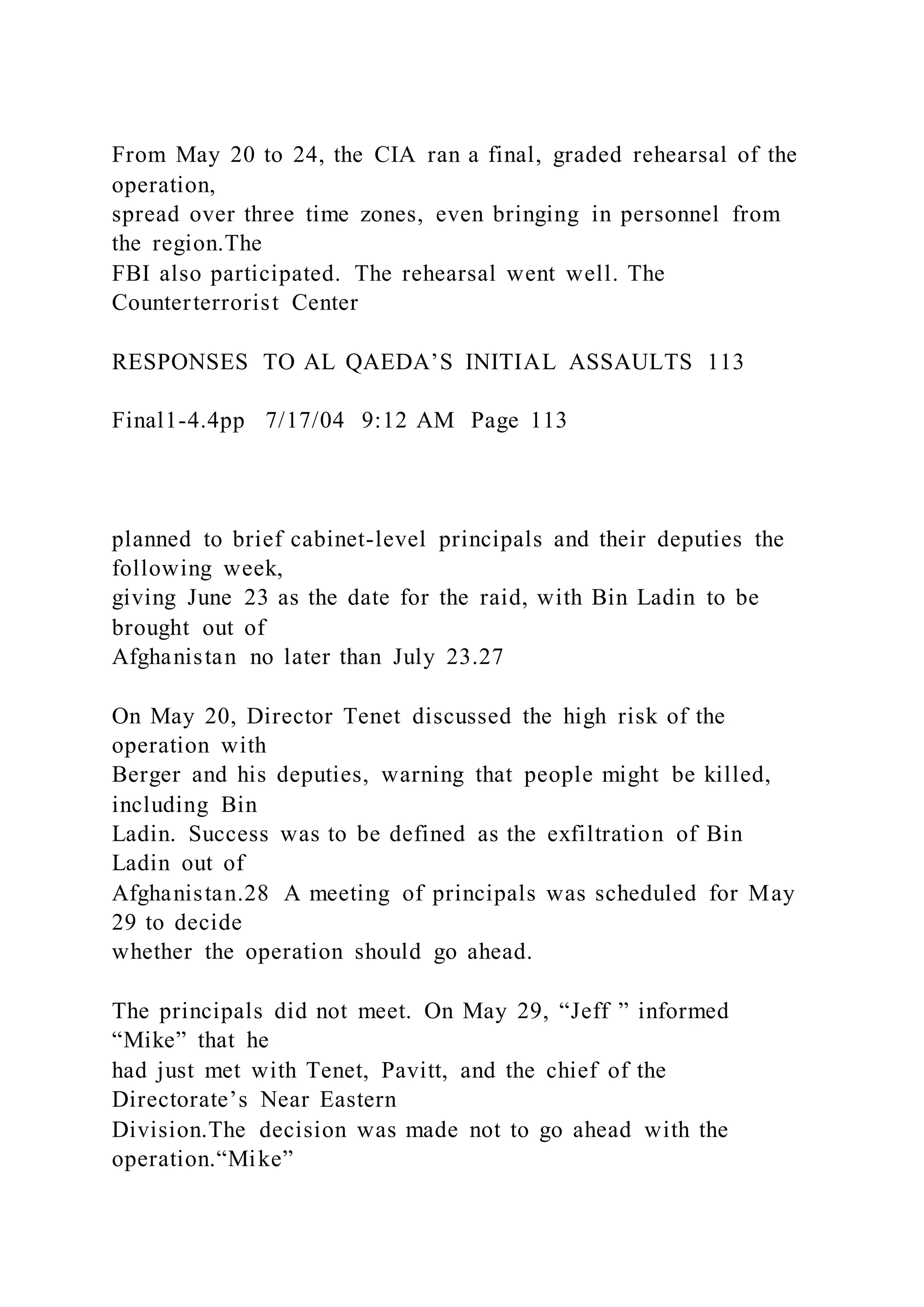 From May 20 to 24, the CIA ran a final, graded rehearsal of the
operation,
spread over three time zones, even bringing in personnel from
the region.The
FBI also participated. The rehearsal went well. The
Counterterrorist Center
RESPONSES TO AL QAEDA’S INITIAL ASSAULTS 113
Final1-4.4pp 7/17/04 9:12 AM Page 113
planned to brief cabinet-level principals and their deputies the
following week,
giving June 23 as the date for the raid, with Bin Ladin to be
brought out of
Afghanistan no later than July 23.27
On May 20, Director Tenet discussed the high risk of the
operation with
Berger and his deputies, warning that people might be killed,
including Bin
Ladin. Success was to be defined as the exfiltration of Bin
Ladin out of
Afghanistan.28 A meeting of principals was scheduled for May
29 to decide
whether the operation should go ahead.
The principals did not meet. On May 29, “Jeff ” informed
“Mike” that he
had just met with Tenet, Pavitt, and the chief of the
Directorate’s Near Eastern
Division.The decision was made not to go ahead with the
operation.“Mike”
 