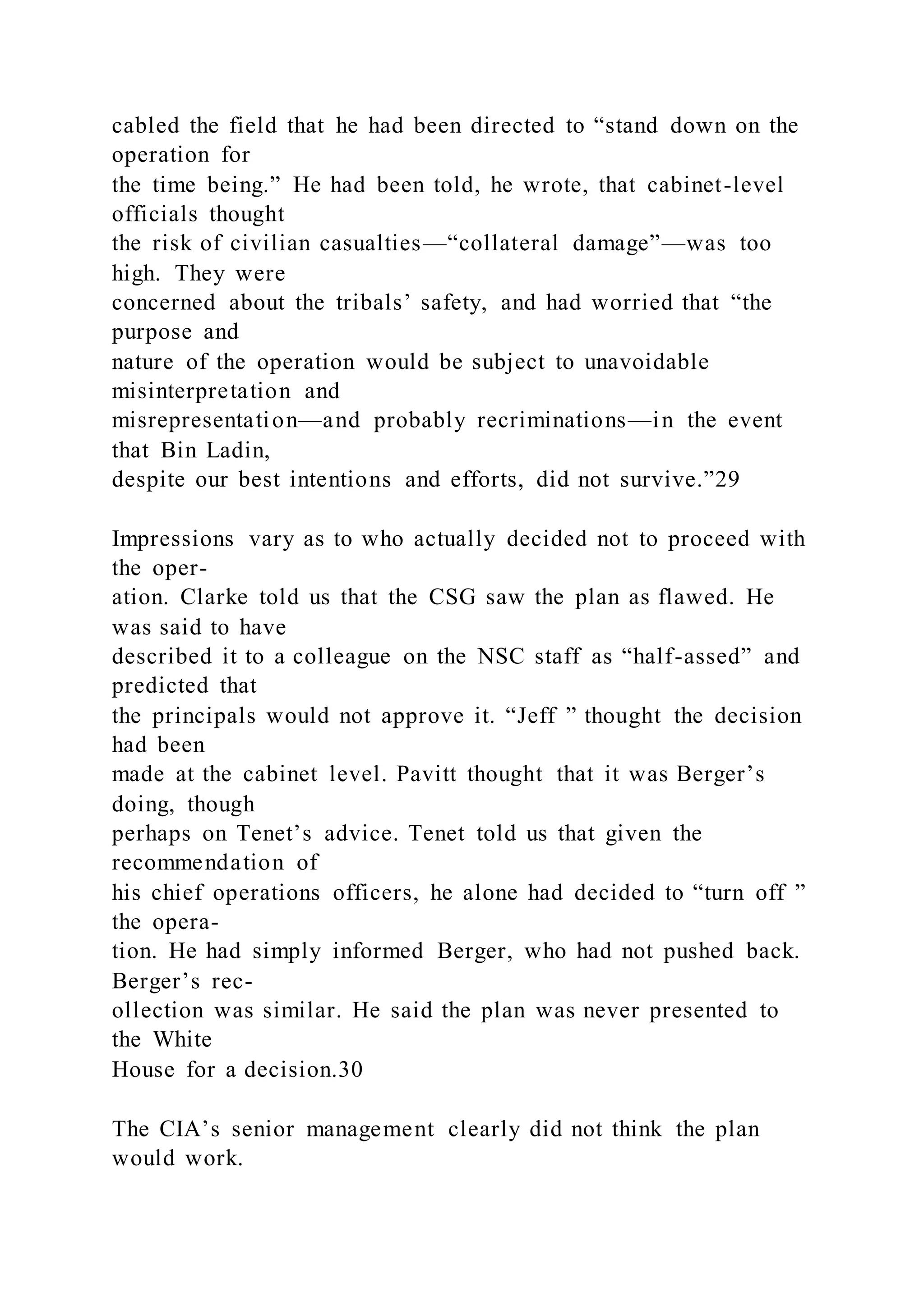 cabled the field that he had been directed to “stand down on the
operation for
the time being.” He had been told, he wrote, that cabinet-level
officials thought
the risk of civilian casualties—“collateral damage”—was too
high. They were
concerned about the tribals’ safety, and had worried that “the
purpose and
nature of the operation would be subject to unavoidable
misinterpretation and
misrepresentation—and probably recriminations—in the event
that Bin Ladin,
despite our best intentions and efforts, did not survive.”29
Impressions vary as to who actually decided not to proceed with
the oper-
ation. Clarke told us that the CSG saw the plan as flawed. He
was said to have
described it to a colleague on the NSC staff as “half-assed” and
predicted that
the principals would not approve it. “Jeff ” thought the decision
had been
made at the cabinet level. Pavitt thought that it was Berger’s
doing, though
perhaps on Tenet’s advice. Tenet told us that given the
recommendation of
his chief operations officers, he alone had decided to “turn off ”
the opera-
tion. He had simply informed Berger, who had not pushed back.
Berger’s rec-
ollection was similar. He said the plan was never presented to
the White
House for a decision.30
The CIA’s senior management clearly did not think the plan
would work.
 