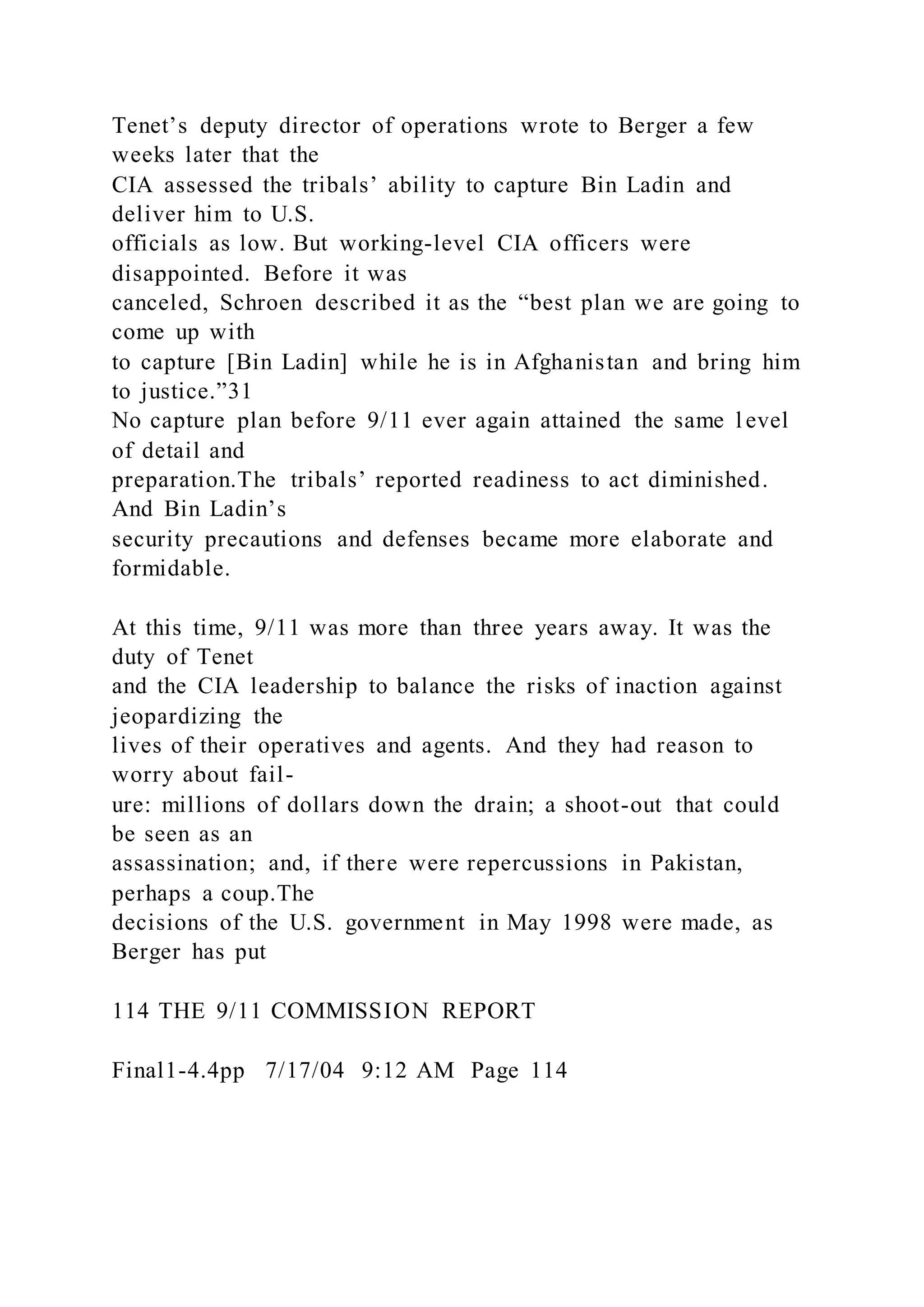 Tenet’s deputy director of operations wrote to Berger a few
weeks later that the
CIA assessed the tribals’ ability to capture Bin Ladin and
deliver him to U.S.
officials as low. But working-level CIA officers were
disappointed. Before it was
canceled, Schroen described it as the “best plan we are going to
come up with
to capture [Bin Ladin] while he is in Afghanistan and bring him
to justice.”31
No capture plan before 9/11 ever again attained the same l evel
of detail and
preparation.The tribals’ reported readiness to act diminished.
And Bin Ladin’s
security precautions and defenses became more elaborate and
formidable.
At this time, 9/11 was more than three years away. It was the
duty of Tenet
and the CIA leadership to balance the risks of inaction against
jeopardizing the
lives of their operatives and agents. And they had reason to
worry about fail-
ure: millions of dollars down the drain; a shoot-out that could
be seen as an
assassination; and, if there were repercussions in Pakistan,
perhaps a coup.The
decisions of the U.S. government in May 1998 were made, as
Berger has put
114 THE 9/11 COMMISSION REPORT
Final1-4.4pp 7/17/04 9:12 AM Page 114
 