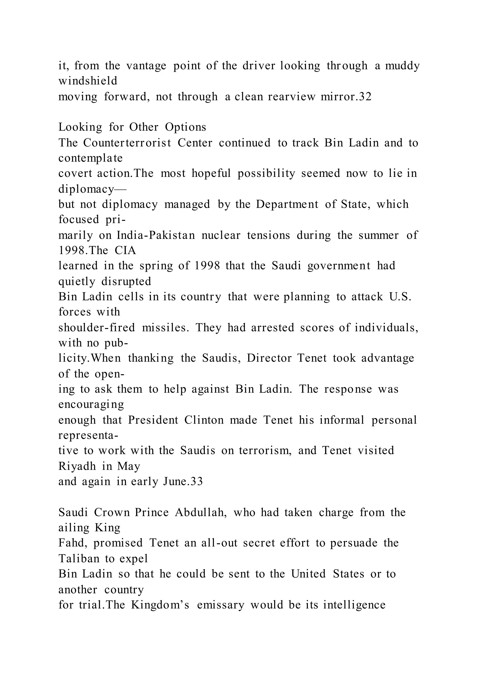 it, from the vantage point of the driver looking through a muddy
windshield
moving forward, not through a clean rearview mirror.32
Looking for Other Options
The Counterterrorist Center continued to track Bin Ladin and to
contemplate
covert action.The most hopeful possibility seemed now to lie in
diplomacy—
but not diplomacy managed by the Department of State, which
focused pri-
marily on India-Pakistan nuclear tensions during the summer of
1998.The CIA
learned in the spring of 1998 that the Saudi government had
quietly disrupted
Bin Ladin cells in its country that were planning to attack U.S.
forces with
shoulder-fired missiles. They had arrested scores of individuals,
with no pub-
licity.When thanking the Saudis, Director Tenet took advantage
of the open-
ing to ask them to help against Bin Ladin. The response was
encouraging
enough that President Clinton made Tenet his informal personal
representa-
tive to work with the Saudis on terrorism, and Tenet visited
Riyadh in May
and again in early June.33
Saudi Crown Prince Abdullah, who had taken charge from the
ailing King
Fahd, promised Tenet an all-out secret effort to persuade the
Taliban to expel
Bin Ladin so that he could be sent to the United States or to
another country
for trial.The Kingdom’s emissary would be its intelligence
 
