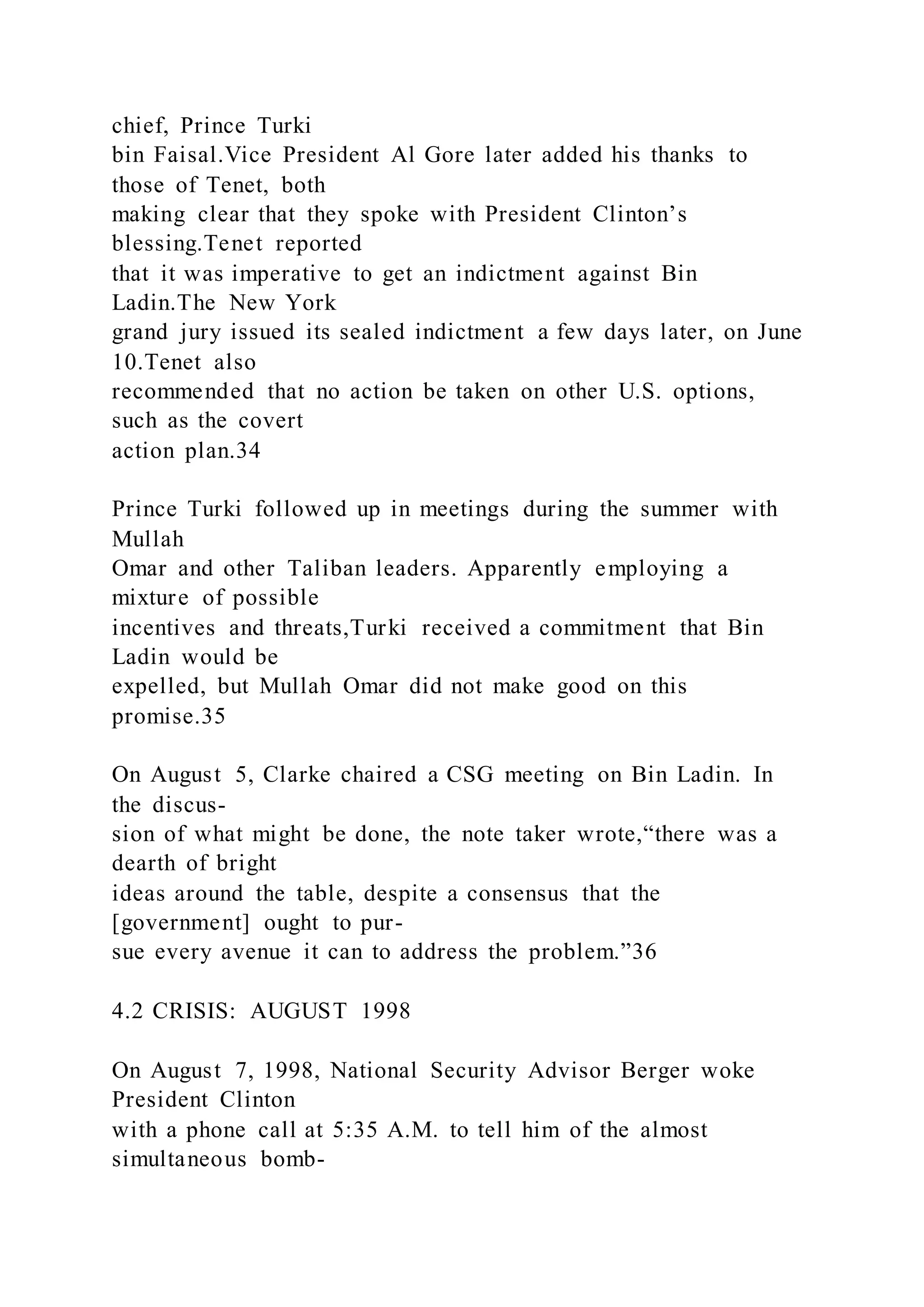chief, Prince Turki
bin Faisal.Vice President Al Gore later added his thanks to
those of Tenet, both
making clear that they spoke with President Clinton’s
blessing.Tenet reported
that it was imperative to get an indictment against Bin
Ladin.The New York
grand jury issued its sealed indictment a few days later, on June
10.Tenet also
recommended that no action be taken on other U.S. options,
such as the covert
action plan.34
Prince Turki followed up in meetings during the summer with
Mullah
Omar and other Taliban leaders. Apparently employing a
mixture of possible
incentives and threats,Turki received a commitment that Bin
Ladin would be
expelled, but Mullah Omar did not make good on this
promise.35
On August 5, Clarke chaired a CSG meeting on Bin Ladin. In
the discus-
sion of what might be done, the note taker wrote,“there was a
dearth of bright
ideas around the table, despite a consensus that the
[government] ought to pur-
sue every avenue it can to address the problem.”36
4.2 CRISIS: AUGUST 1998
On August 7, 1998, National Security Advisor Berger woke
President Clinton
with a phone call at 5:35 A.M. to tell him of the almost
simultaneous bomb-
 