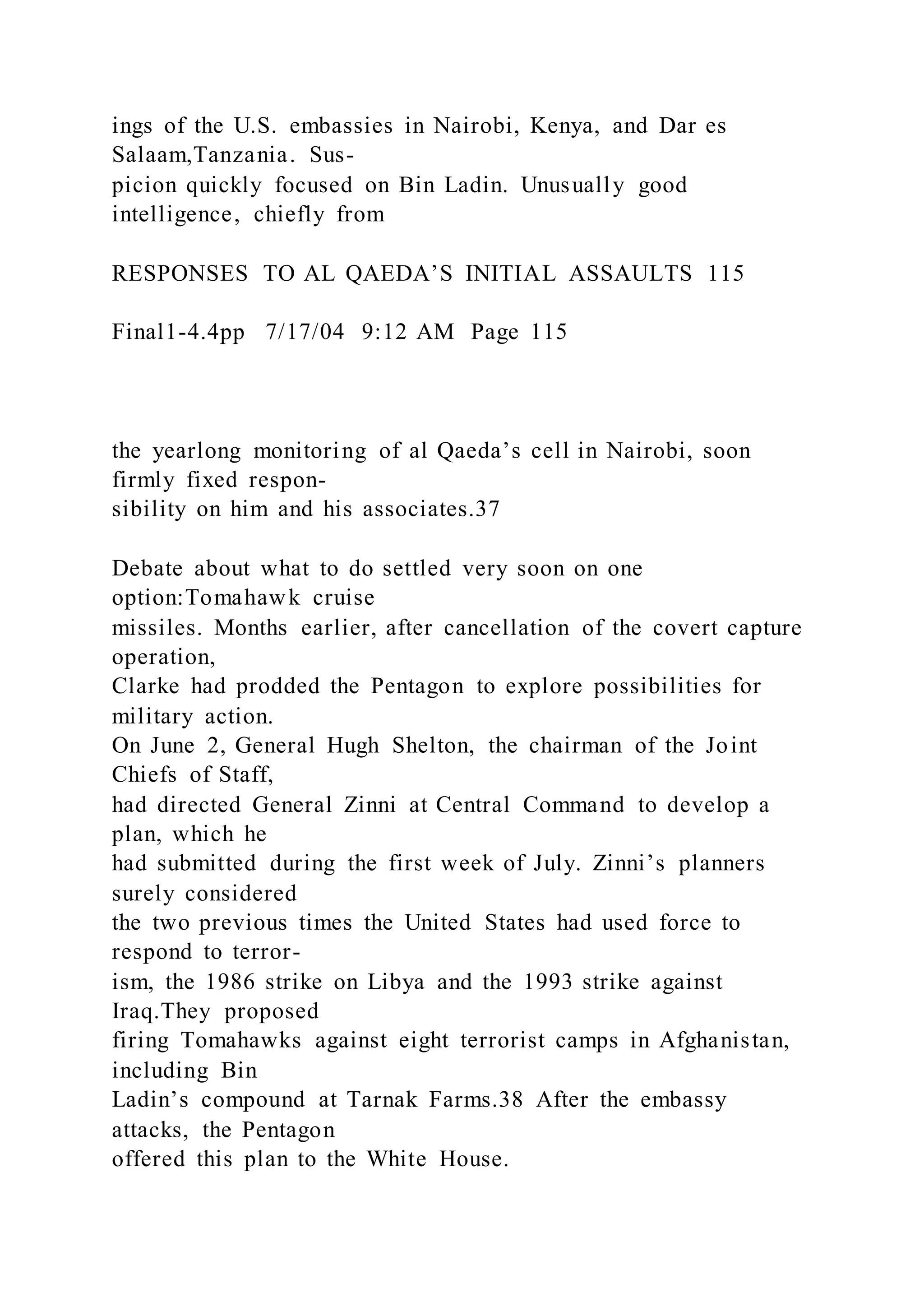 ings of the U.S. embassies in Nairobi, Kenya, and Dar es
Salaam,Tanzania. Sus-
picion quickly focused on Bin Ladin. Unusually good
intelligence, chiefly from
RESPONSES TO AL QAEDA’S INITIAL ASSAULTS 115
Final1-4.4pp 7/17/04 9:12 AM Page 115
the yearlong monitoring of al Qaeda’s cell in Nairobi, soon
firmly fixed respon-
sibility on him and his associates.37
Debate about what to do settled very soon on one
option:Tomahawk cruise
missiles. Months earlier, after cancellation of the covert capture
operation,
Clarke had prodded the Pentagon to explore possibilities for
military action.
On June 2, General Hugh Shelton, the chairman of the Joint
Chiefs of Staff,
had directed General Zinni at Central Command to develop a
plan, which he
had submitted during the first week of July. Zinni’s planners
surely considered
the two previous times the United States had used force to
respond to terror-
ism, the 1986 strike on Libya and the 1993 strike against
Iraq.They proposed
firing Tomahawks against eight terrorist camps in Afghanistan,
including Bin
Ladin’s compound at Tarnak Farms.38 After the embassy
attacks, the Pentagon
offered this plan to the White House.
 