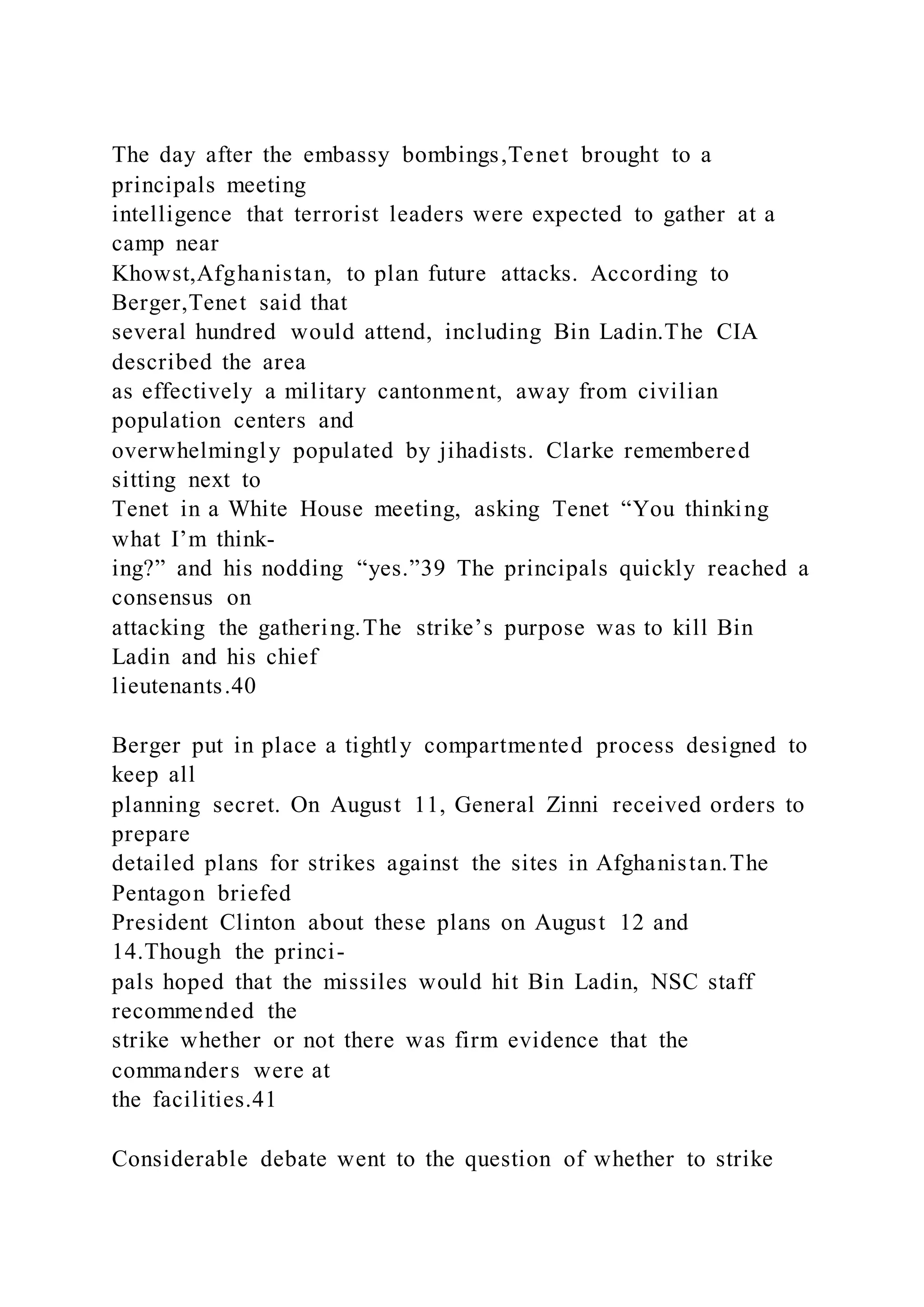 The day after the embassy bombings,Tenet brought to a
principals meeting
intelligence that terrorist leaders were expected to gather at a
camp near
Khowst,Afghanistan, to plan future attacks. According to
Berger,Tenet said that
several hundred would attend, including Bin Ladin.The CIA
described the area
as effectively a military cantonment, away from civilian
population centers and
overwhelmingly populated by jihadists. Clarke remembered
sitting next to
Tenet in a White House meeting, asking Tenet “You thinking
what I’m think-
ing?” and his nodding “yes.”39 The principals quickly reached a
consensus on
attacking the gathering.The strike’s purpose was to kill Bin
Ladin and his chief
lieutenants.40
Berger put in place a tightly compartmented process designed to
keep all
planning secret. On August 11, General Zinni received orders to
prepare
detailed plans for strikes against the sites in Afghanistan.The
Pentagon briefed
President Clinton about these plans on August 12 and
14.Though the princi-
pals hoped that the missiles would hit Bin Ladin, NSC staff
recommended the
strike whether or not there was firm evidence that the
commanders were at
the facilities.41
Considerable debate went to the question of whether to strike
 