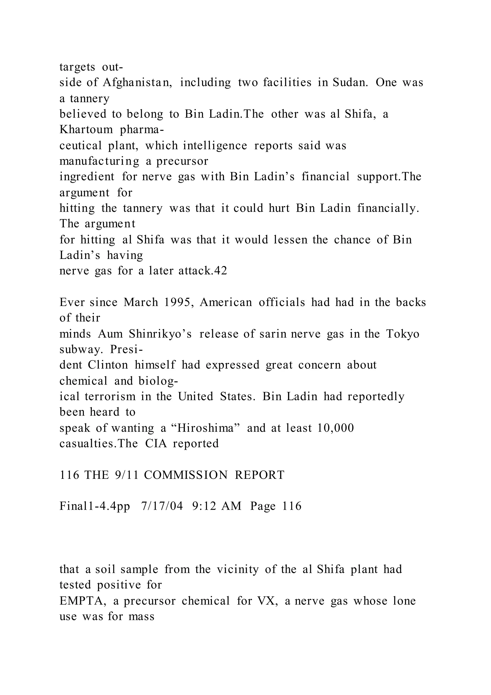 targets out-
side of Afghanistan, including two facilities in Sudan. One was
a tannery
believed to belong to Bin Ladin.The other was al Shifa, a
Khartoum pharma-
ceutical plant, which intelligence reports said was
manufacturing a precursor
ingredient for nerve gas with Bin Ladin’s financial support.The
argument for
hitting the tannery was that it could hurt Bin Ladin financially.
The argument
for hitting al Shifa was that it would lessen the chance of Bin
Ladin’s having
nerve gas for a later attack.42
Ever since March 1995, American officials had had in the backs
of their
minds Aum Shinrikyo’s release of sarin nerve gas in the Tokyo
subway. Presi-
dent Clinton himself had expressed great concern about
chemical and biolog-
ical terrorism in the United States. Bin Ladin had reportedly
been heard to
speak of wanting a “Hiroshima” and at least 10,000
casualties.The CIA reported
116 THE 9/11 COMMISSION REPORT
Final1-4.4pp 7/17/04 9:12 AM Page 116
that a soil sample from the vicinity of the al Shifa plant had
tested positive for
EMPTA, a precursor chemical for VX, a nerve gas whose lone
use was for mass
 
