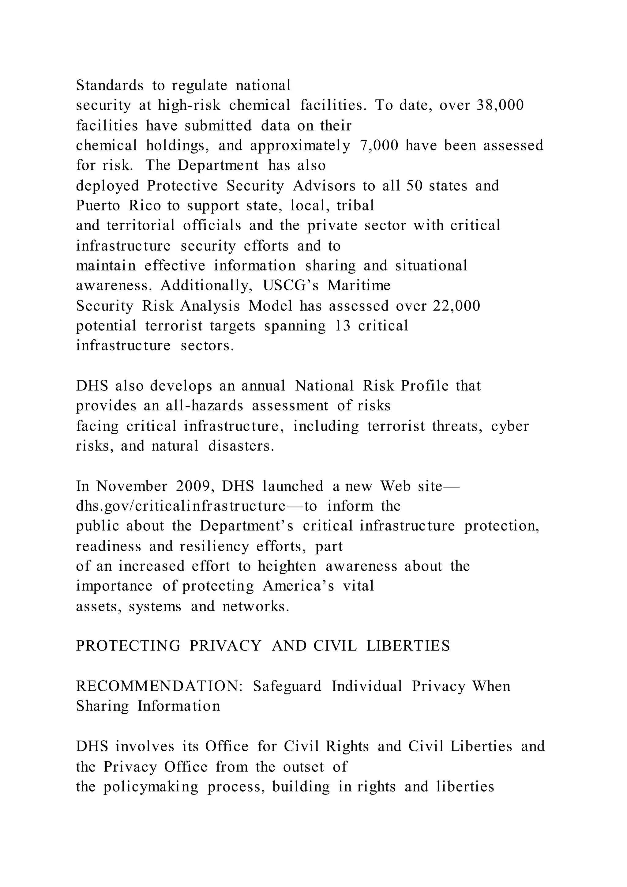 Standards to regulate national
security at high-risk chemical facilities. To date, over 38,000
facilities have submitted data on their
chemical holdings, and approximately 7,000 have been assessed
for risk. The Department has also
deployed Protective Security Advisors to all 50 states and
Puerto Rico to support state, local, tribal
and territorial officials and the private sector with critical
infrastructure security efforts and to
maintain effective information sharing and situational
awareness. Additionally, USCG’s Maritime
Security Risk Analysis Model has assessed over 22,000
potential terrorist targets spanning 13 critical
infrastructure sectors.
DHS also develops an annual National Risk Profile that
provides an all-hazards assessment of risks
facing critical infrastructure, including terrorist threats, cyber
risks, and natural disasters.
In November 2009, DHS launched a new Web site—
dhs.gov/criticalinfrastructure—to inform the
public about the Department’s critical infrastructure protection,
readiness and resiliency efforts, part
of an increased effort to heighten awareness about the
importance of protecting America’s vital
assets, systems and networks.
PROTECTING PRIVACY AND CIVIL LIBERTIES
RECOMMENDATION: Safeguard Individual Privacy When
Sharing Information
DHS involves its Office for Civil Rights and Civil Liberties and
the Privacy Office from the outset of
the policymaking process, building in rights and liberties
 