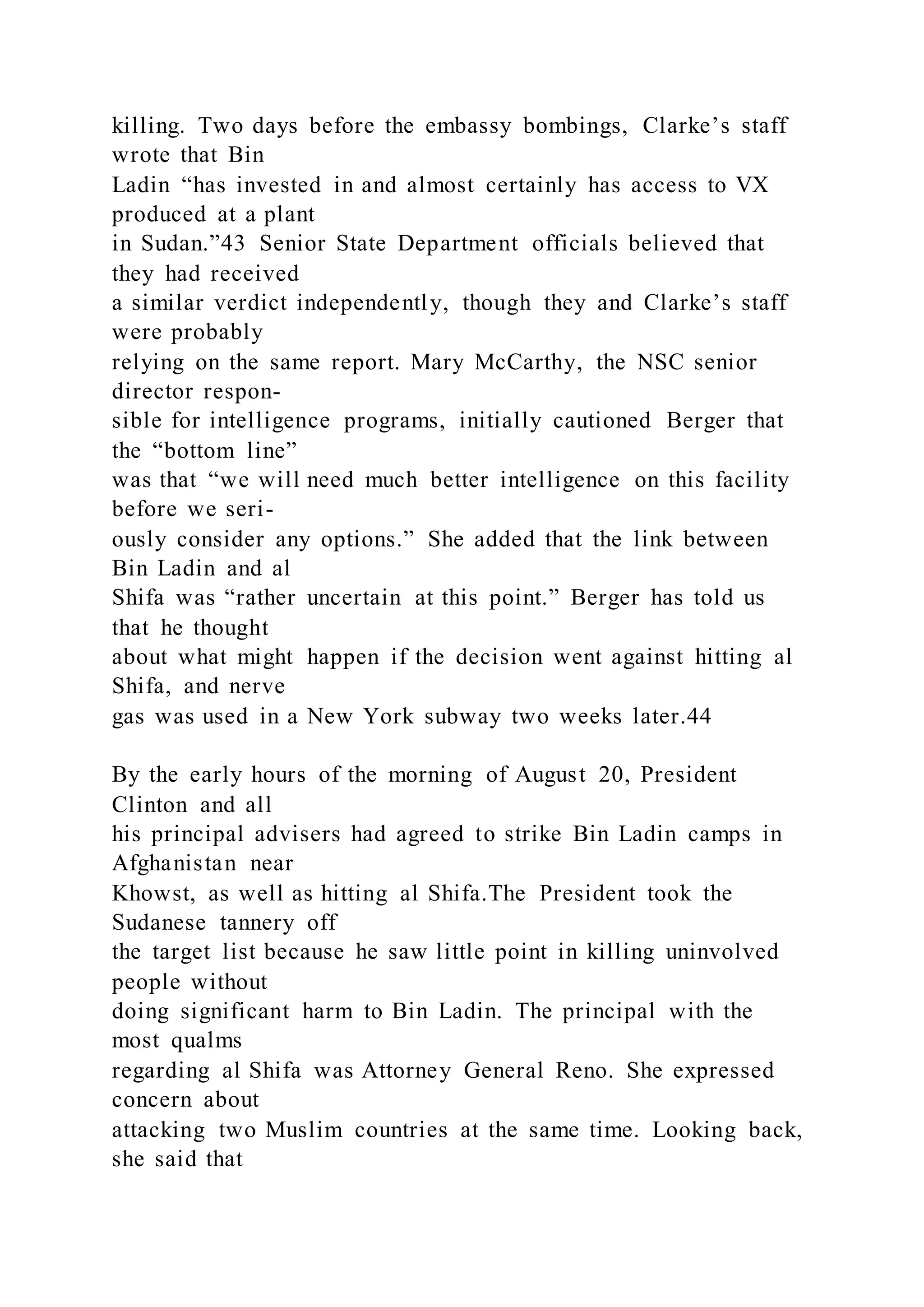 killing. Two days before the embassy bombings, Clarke’s staff
wrote that Bin
Ladin “has invested in and almost certainly has access to VX
produced at a plant
in Sudan.”43 Senior State Department officials believed that
they had received
a similar verdict independently, though they and Clarke’s staff
were probably
relying on the same report. Mary McCarthy, the NSC senior
director respon-
sible for intelligence programs, initially cautioned Berger that
the “bottom line”
was that “we will need much better intelligence on this facility
before we seri-
ously consider any options.” She added that the link between
Bin Ladin and al
Shifa was “rather uncertain at this point.” Berger has told us
that he thought
about what might happen if the decision went against hitting al
Shifa, and nerve
gas was used in a New York subway two weeks later.44
By the early hours of the morning of August 20, President
Clinton and all
his principal advisers had agreed to strike Bin Ladin camps in
Afghanistan near
Khowst, as well as hitting al Shifa.The President took the
Sudanese tannery off
the target list because he saw little point in killing uninvolved
people without
doing significant harm to Bin Ladin. The principal with the
most qualms
regarding al Shifa was Attorney General Reno. She expressed
concern about
attacking two Muslim countries at the same time. Looking back,
she said that
 