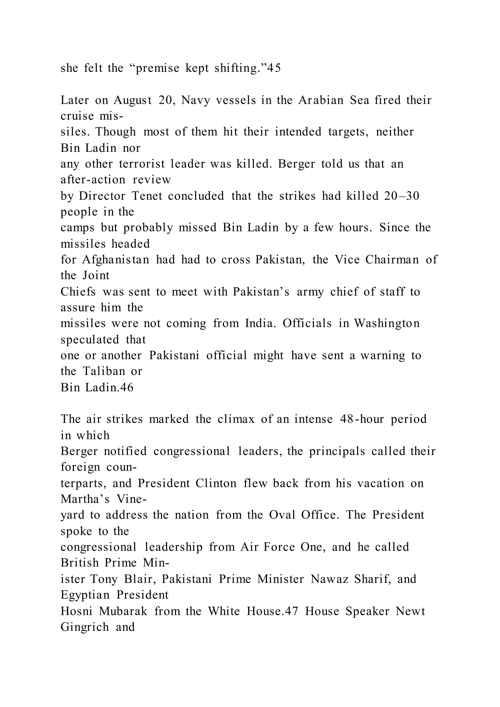 she felt the “premise kept shifting.”45
Later on August 20, Navy vessels in the Arabian Sea fired their
cruise mis-
siles. Though most of them hit their intended targets, neither
Bin Ladin nor
any other terrorist leader was killed. Berger told us that an
after-action review
by Director Tenet concluded that the strikes had killed 20–30
people in the
camps but probably missed Bin Ladin by a few hours. Since the
missiles headed
for Afghanistan had had to cross Pakistan, the Vice Chairman of
the Joint
Chiefs was sent to meet with Pakistan’s army chief of staff to
assure him the
missiles were not coming from India. Officials in Washington
speculated that
one or another Pakistani official might have sent a warning to
the Taliban or
Bin Ladin.46
The air strikes marked the climax of an intense 48-hour period
in which
Berger notified congressional leaders, the principals called their
foreign coun-
terparts, and President Clinton flew back from his vacation on
Martha’s Vine-
yard to address the nation from the Oval Office. The President
spoke to the
congressional leadership from Air Force One, and he called
British Prime Min-
ister Tony Blair, Pakistani Prime Minister Nawaz Sharif, and
Egyptian President
Hosni Mubarak from the White House.47 House Speaker Newt
Gingrich and
 