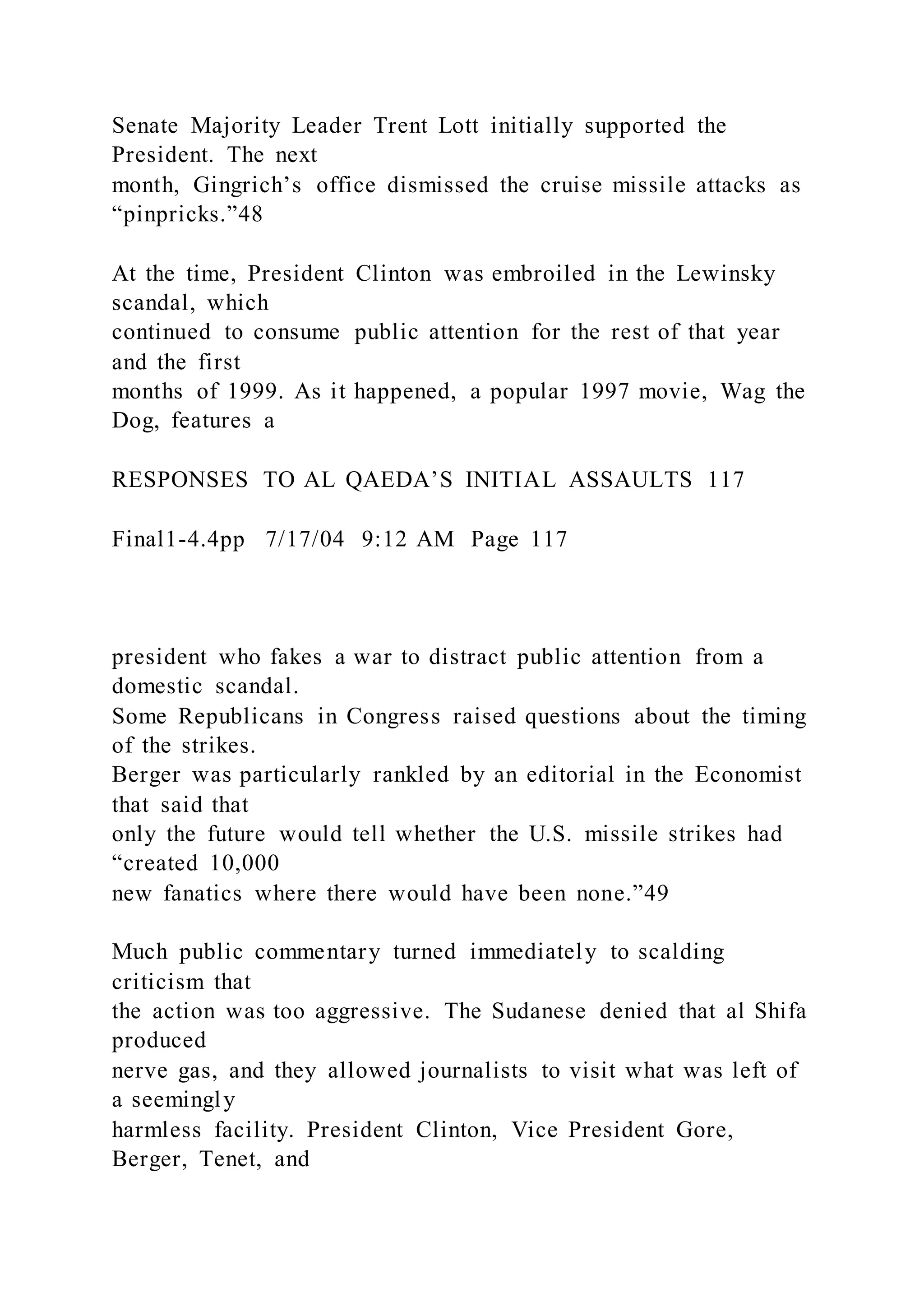 Senate Majority Leader Trent Lott initially supported the
President. The next
month, Gingrich’s office dismissed the cruise missile attacks as
“pinpricks.”48
At the time, President Clinton was embroiled in the Lewinsky
scandal, which
continued to consume public attention for the rest of that year
and the first
months of 1999. As it happened, a popular 1997 movie, Wag the
Dog, features a
RESPONSES TO AL QAEDA’S INITIAL ASSAULTS 117
Final1-4.4pp 7/17/04 9:12 AM Page 117
president who fakes a war to distract public attention from a
domestic scandal.
Some Republicans in Congress raised questions about the timing
of the strikes.
Berger was particularly rankled by an editorial in the Economist
that said that
only the future would tell whether the U.S. missile strikes had
“created 10,000
new fanatics where there would have been none.”49
Much public commentary turned immediately to scalding
criticism that
the action was too aggressive. The Sudanese denied that al Shifa
produced
nerve gas, and they allowed journalists to visit what was left of
a seemingly
harmless facility. President Clinton, Vice President Gore,
Berger, Tenet, and
 