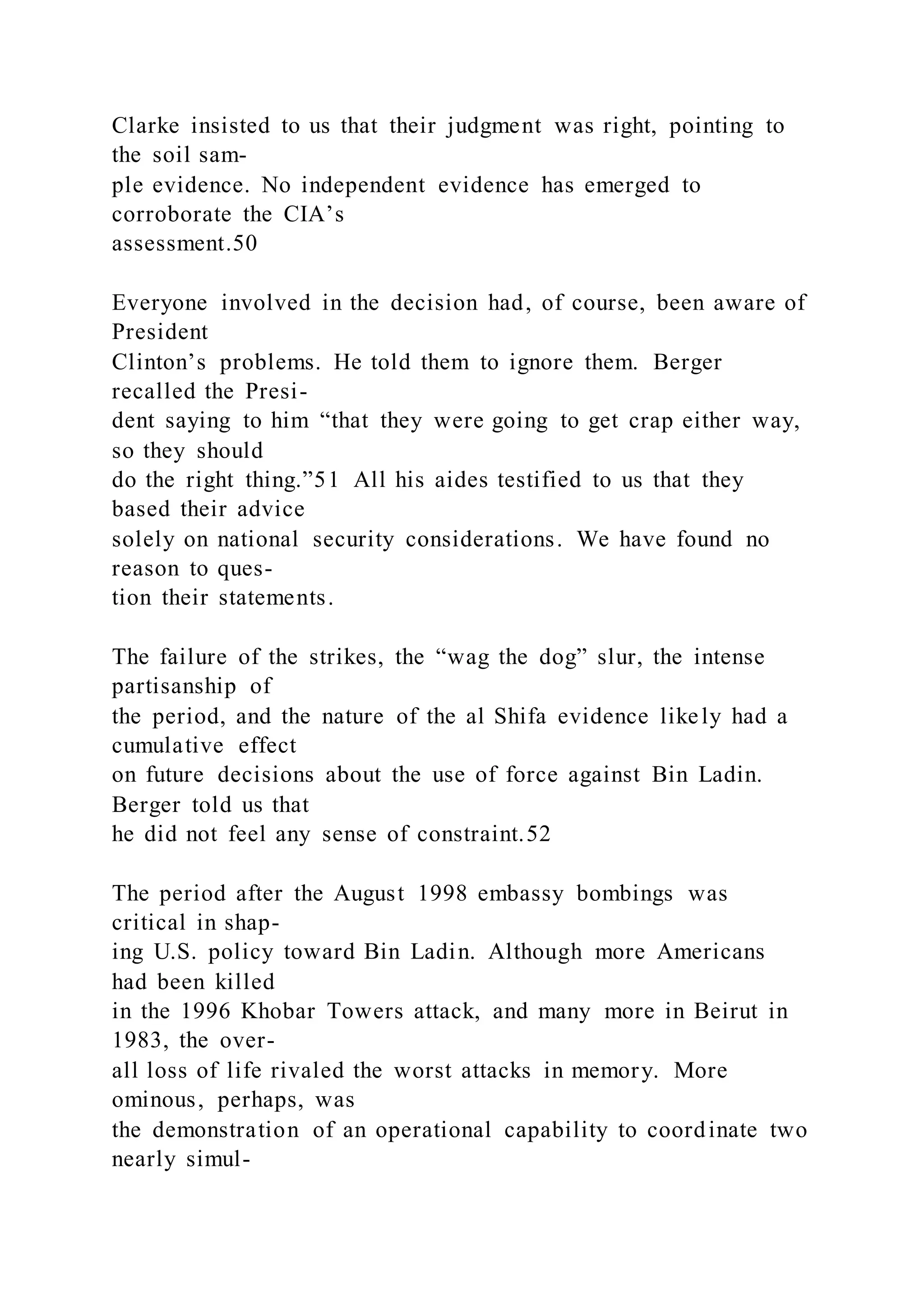 Clarke insisted to us that their judgment was right, pointing to
the soil sam-
ple evidence. No independent evidence has emerged to
corroborate the CIA’s
assessment.50
Everyone involved in the decision had, of course, been aware of
President
Clinton’s problems. He told them to ignore them. Berger
recalled the Presi-
dent saying to him “that they were going to get crap either way,
so they should
do the right thing.”51 All his aides testified to us that they
based their advice
solely on national security considerations. We have found no
reason to ques-
tion their statements.
The failure of the strikes, the “wag the dog” slur, the intense
partisanship of
the period, and the nature of the al Shifa evidence likely had a
cumulative effect
on future decisions about the use of force against Bin Ladin.
Berger told us that
he did not feel any sense of constraint.52
The period after the August 1998 embassy bombings was
critical in shap-
ing U.S. policy toward Bin Ladin. Although more Americans
had been killed
in the 1996 Khobar Towers attack, and many more in Beirut in
1983, the over-
all loss of life rivaled the worst attacks in memory. More
ominous, perhaps, was
the demonstration of an operational capability to coordinate two
nearly simul-
 