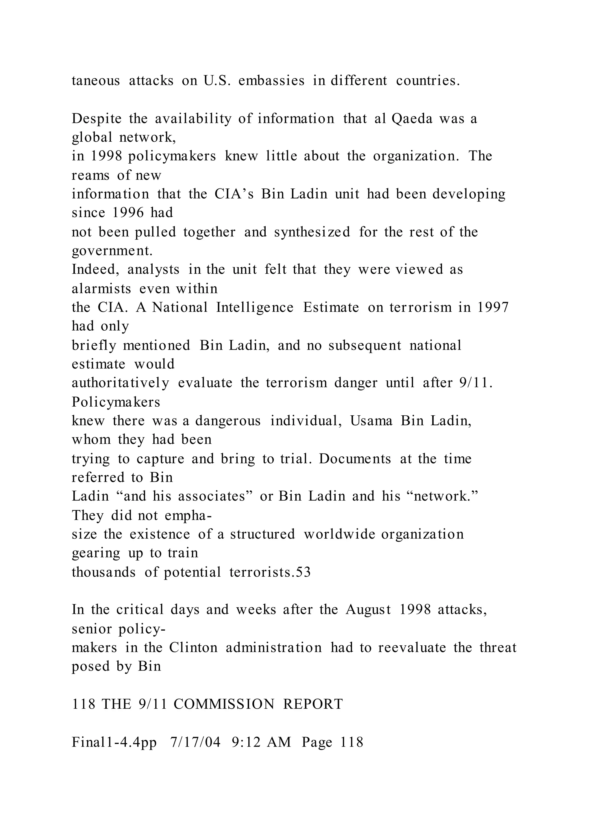 taneous attacks on U.S. embassies in different countries.
Despite the availability of information that al Qaeda was a
global network,
in 1998 policymakers knew little about the organization. The
reams of new
information that the CIA’s Bin Ladin unit had been developing
since 1996 had
not been pulled together and synthesized for the rest of the
government.
Indeed, analysts in the unit felt that they were viewed as
alarmists even within
the CIA. A National Intelligence Estimate on terrorism in 1997
had only
briefly mentioned Bin Ladin, and no subsequent national
estimate would
authoritatively evaluate the terrorism danger until after 9/11.
Policymakers
knew there was a dangerous individual, Usama Bin Ladin,
whom they had been
trying to capture and bring to trial. Documents at the time
referred to Bin
Ladin “and his associates” or Bin Ladin and his “network.”
They did not empha-
size the existence of a structured worldwide organization
gearing up to train
thousands of potential terrorists.53
In the critical days and weeks after the August 1998 attacks,
senior policy-
makers in the Clinton administration had to reevaluate the threat
posed by Bin
118 THE 9/11 COMMISSION REPORT
Final1-4.4pp 7/17/04 9:12 AM Page 118
 