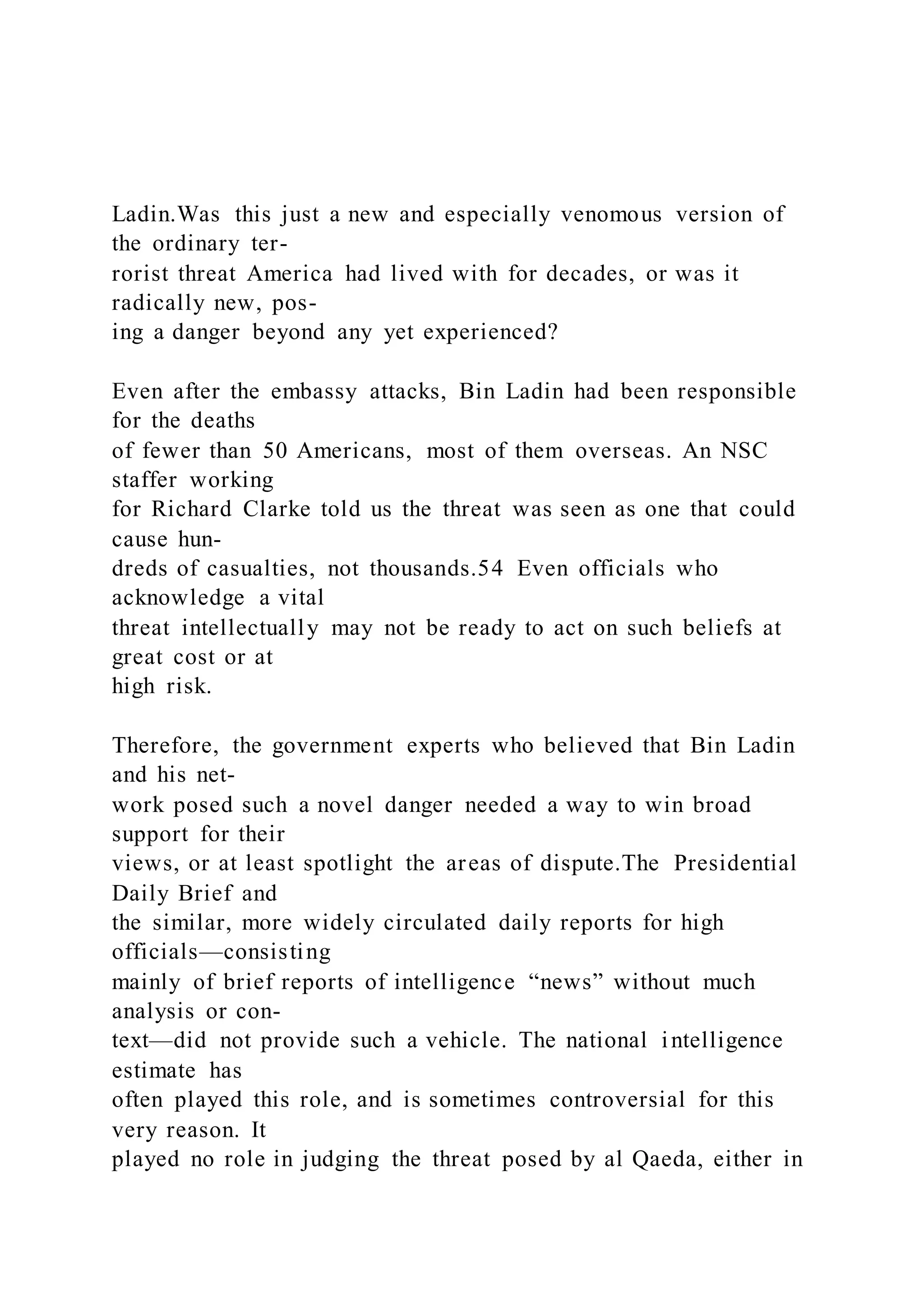 Ladin.Was this just a new and especially venomous version of
the ordinary ter-
rorist threat America had lived with for decades, or was it
radically new, pos-
ing a danger beyond any yet experienced?
Even after the embassy attacks, Bin Ladin had been responsible
for the deaths
of fewer than 50 Americans, most of them overseas. An NSC
staffer working
for Richard Clarke told us the threat was seen as one that could
cause hun-
dreds of casualties, not thousands.54 Even officials who
acknowledge a vital
threat intellectually may not be ready to act on such beliefs at
great cost or at
high risk.
Therefore, the government experts who believed that Bin Ladin
and his net-
work posed such a novel danger needed a way to win broad
support for their
views, or at least spotlight the areas of dispute.The Presidential
Daily Brief and
the similar, more widely circulated daily reports for high
officials—consisting
mainly of brief reports of intelligence “news” without much
analysis or con-
text—did not provide such a vehicle. The national intelligence
estimate has
often played this role, and is sometimes controversial for this
very reason. It
played no role in judging the threat posed by al Qaeda, either in
 