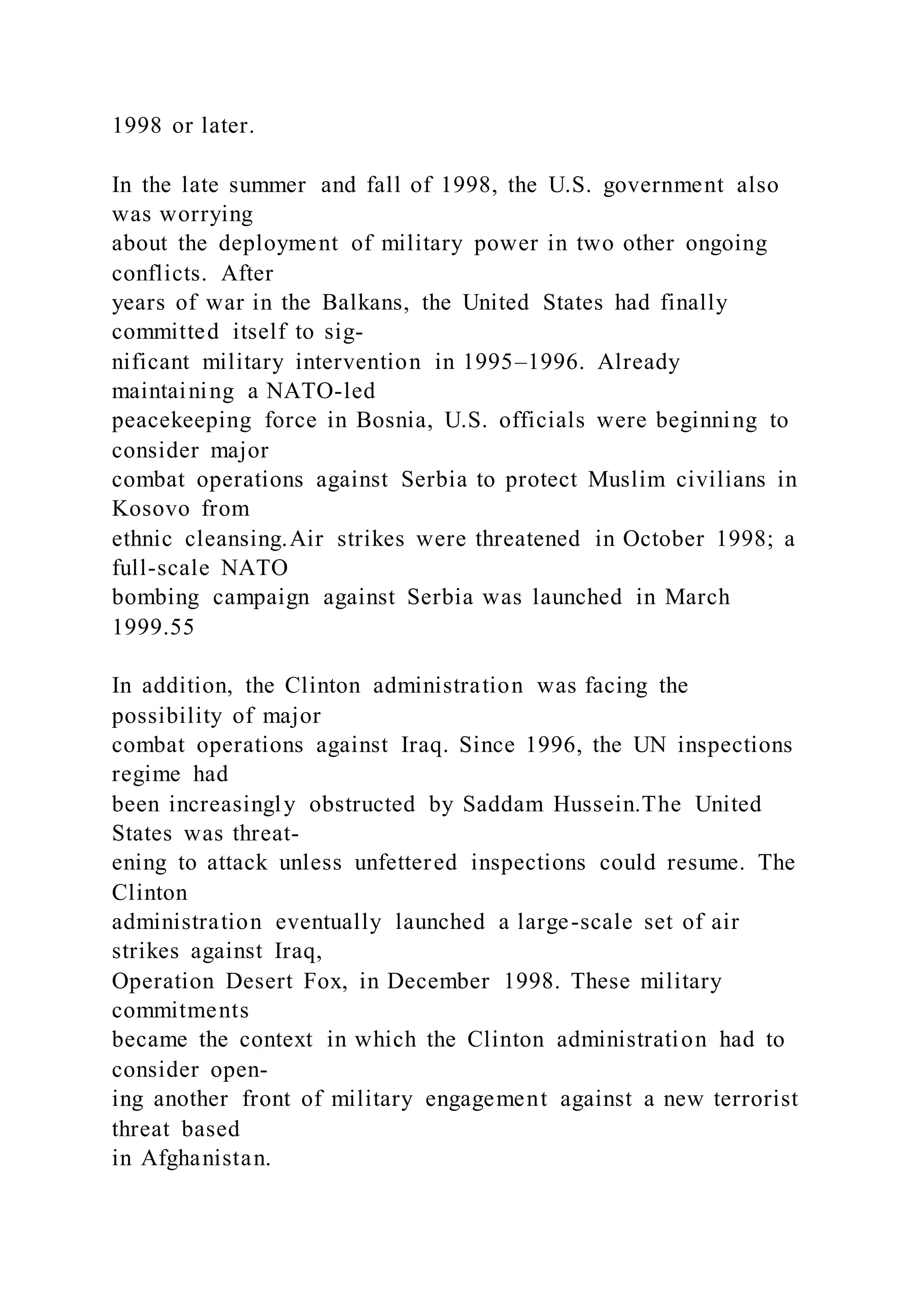 1998 or later.
In the late summer and fall of 1998, the U.S. government also
was worrying
about the deployment of military power in two other ongoing
conflicts. After
years of war in the Balkans, the United States had finally
committed itself to sig-
nificant military intervention in 1995–1996. Already
maintaining a NATO-led
peacekeeping force in Bosnia, U.S. officials were beginning to
consider major
combat operations against Serbia to protect Muslim civilians in
Kosovo from
ethnic cleansing.Air strikes were threatened in October 1998; a
full-scale NATO
bombing campaign against Serbia was launched in March
1999.55
In addition, the Clinton administration was facing the
possibility of major
combat operations against Iraq. Since 1996, the UN inspections
regime had
been increasingly obstructed by Saddam Hussein.The United
States was threat-
ening to attack unless unfettered inspections could resume. The
Clinton
administration eventually launched a large-scale set of air
strikes against Iraq,
Operation Desert Fox, in December 1998. These military
commitments
became the context in which the Clinton administration had to
consider open-
ing another front of military engagement against a new terrorist
threat based
in Afghanistan.
 
