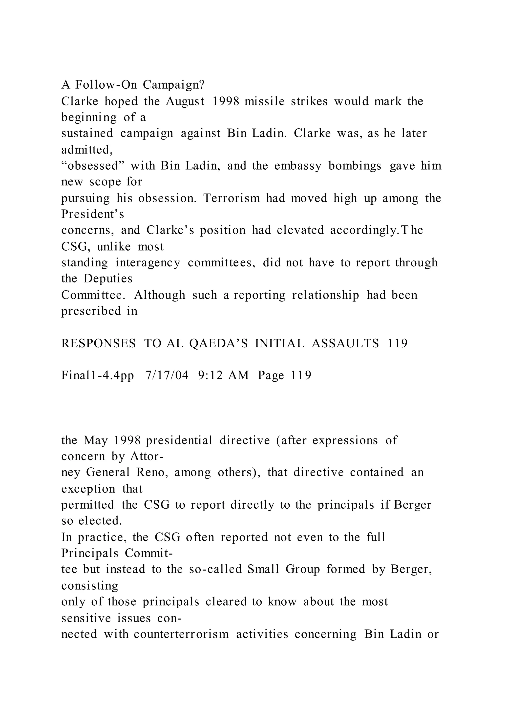 A Follow-On Campaign?
Clarke hoped the August 1998 missile strikes would mark the
beginning of a
sustained campaign against Bin Ladin. Clarke was, as he later
admitted,
“obsessed” with Bin Ladin, and the embassy bombings gave him
new scope for
pursuing his obsession. Terrorism had moved high up among the
President’s
concerns, and Clarke’s position had elevated accordingly.T he
CSG, unlike most
standing interagency committees, did not have to report through
the Deputies
Committee. Although such a reporting relationship had been
prescribed in
RESPONSES TO AL QAEDA’S INITIAL ASSAULTS 119
Final1-4.4pp 7/17/04 9:12 AM Page 119
the May 1998 presidential directive (after expressions of
concern by Attor-
ney General Reno, among others), that directive contained an
exception that
permitted the CSG to report directly to the principals if Berger
so elected.
In practice, the CSG often reported not even to the full
Principals Commit-
tee but instead to the so-called Small Group formed by Berger,
consisting
only of those principals cleared to know about the most
sensitive issues con-
nected with counterterrorism activities concerning Bin Ladin or
 