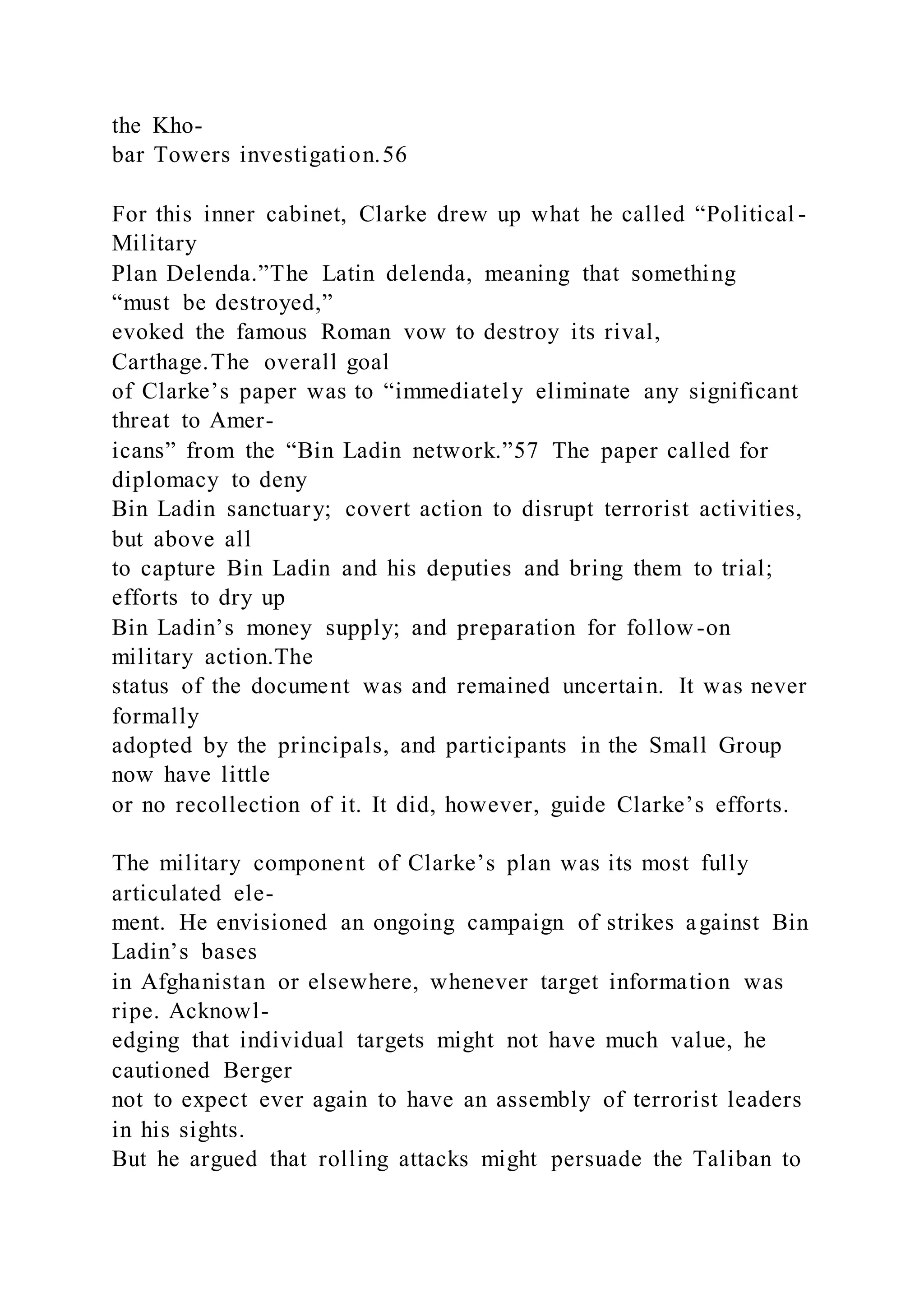 the Kho-
bar Towers investigation.56
For this inner cabinet, Clarke drew up what he called “Political -
Military
Plan Delenda.”The Latin delenda, meaning that something
“must be destroyed,”
evoked the famous Roman vow to destroy its rival,
Carthage.The overall goal
of Clarke’s paper was to “immediately eliminate any significant
threat to Amer-
icans” from the “Bin Ladin network.”57 The paper called for
diplomacy to deny
Bin Ladin sanctuary; covert action to disrupt terrorist activities,
but above all
to capture Bin Ladin and his deputies and bring them to trial;
efforts to dry up
Bin Ladin’s money supply; and preparation for follow -on
military action.The
status of the document was and remained uncertain. It was never
formally
adopted by the principals, and participants in the Small Group
now have little
or no recollection of it. It did, however, guide Clarke’s efforts.
The military component of Clarke’s plan was its most fully
articulated ele-
ment. He envisioned an ongoing campaign of strikes against Bin
Ladin’s bases
in Afghanistan or elsewhere, whenever target information was
ripe. Acknowl-
edging that individual targets might not have much value, he
cautioned Berger
not to expect ever again to have an assembly of terrorist leaders
in his sights.
But he argued that rolling attacks might persuade the Taliban to
 