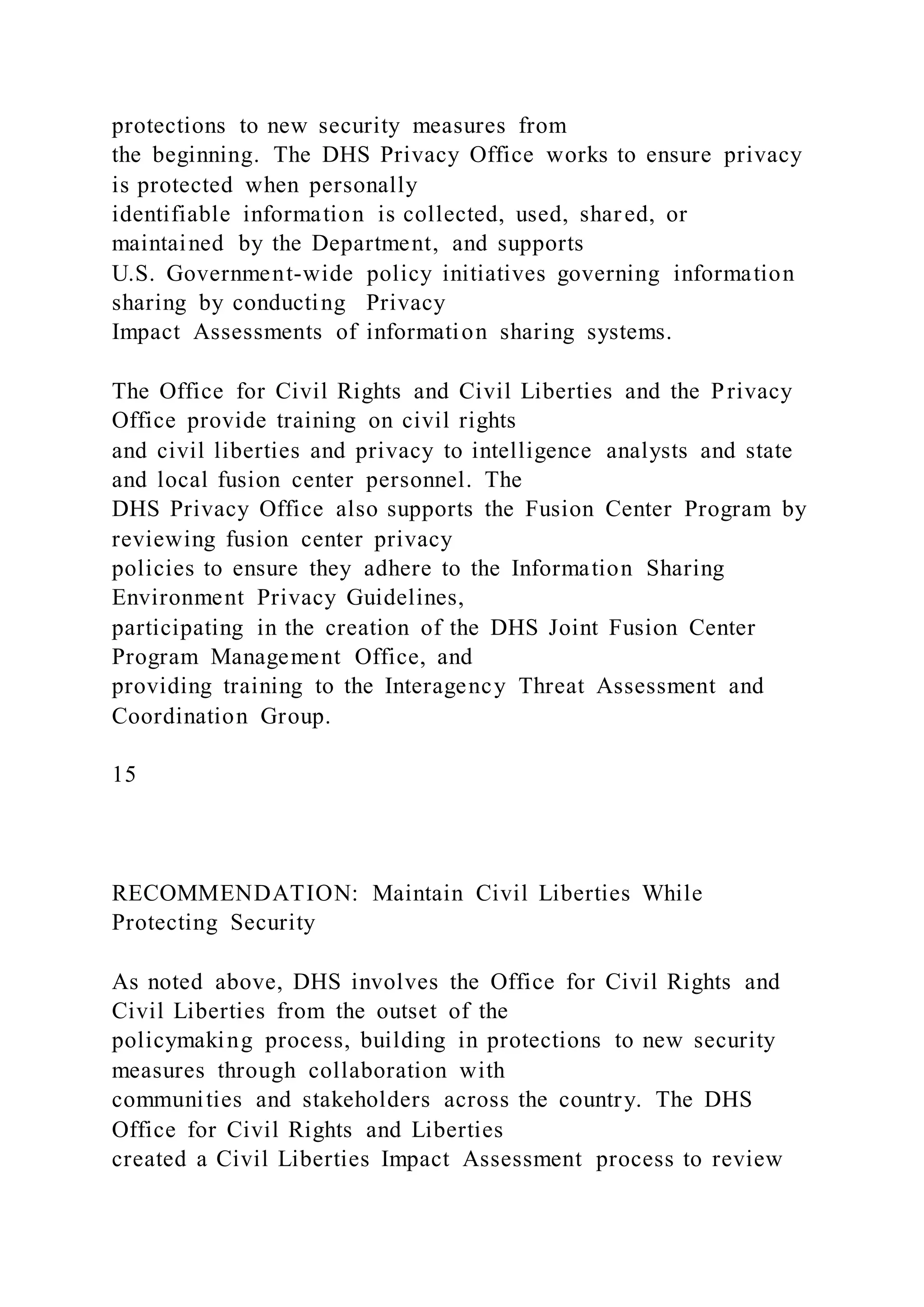 protections to new security measures from
the beginning. The DHS Privacy Office works to ensure privacy
is protected when personally
identifiable information is collected, used, shared, or
maintained by the Department, and supports
U.S. Government-wide policy initiatives governing information
sharing by conducting Privacy
Impact Assessments of information sharing systems.
The Office for Civil Rights and Civil Liberties and the Privacy
Office provide training on civil rights
and civil liberties and privacy to intelligence analysts and state
and local fusion center personnel. The
DHS Privacy Office also supports the Fusion Center Program by
reviewing fusion center privacy
policies to ensure they adhere to the Information Sharing
Environment Privacy Guidelines,
participating in the creation of the DHS Joint Fusion Center
Program Management Office, and
providing training to the Interagency Threat Assessment and
Coordination Group.
15
RECOMMENDATION: Maintain Civil Liberties While
Protecting Security
As noted above, DHS involves the Office for Civil Rights and
Civil Liberties from the outset of the
policymaking process, building in protections to new security
measures through collaboration with
communities and stakeholders across the country. The DHS
Office for Civil Rights and Liberties
created a Civil Liberties Impact Assessment process to review
 