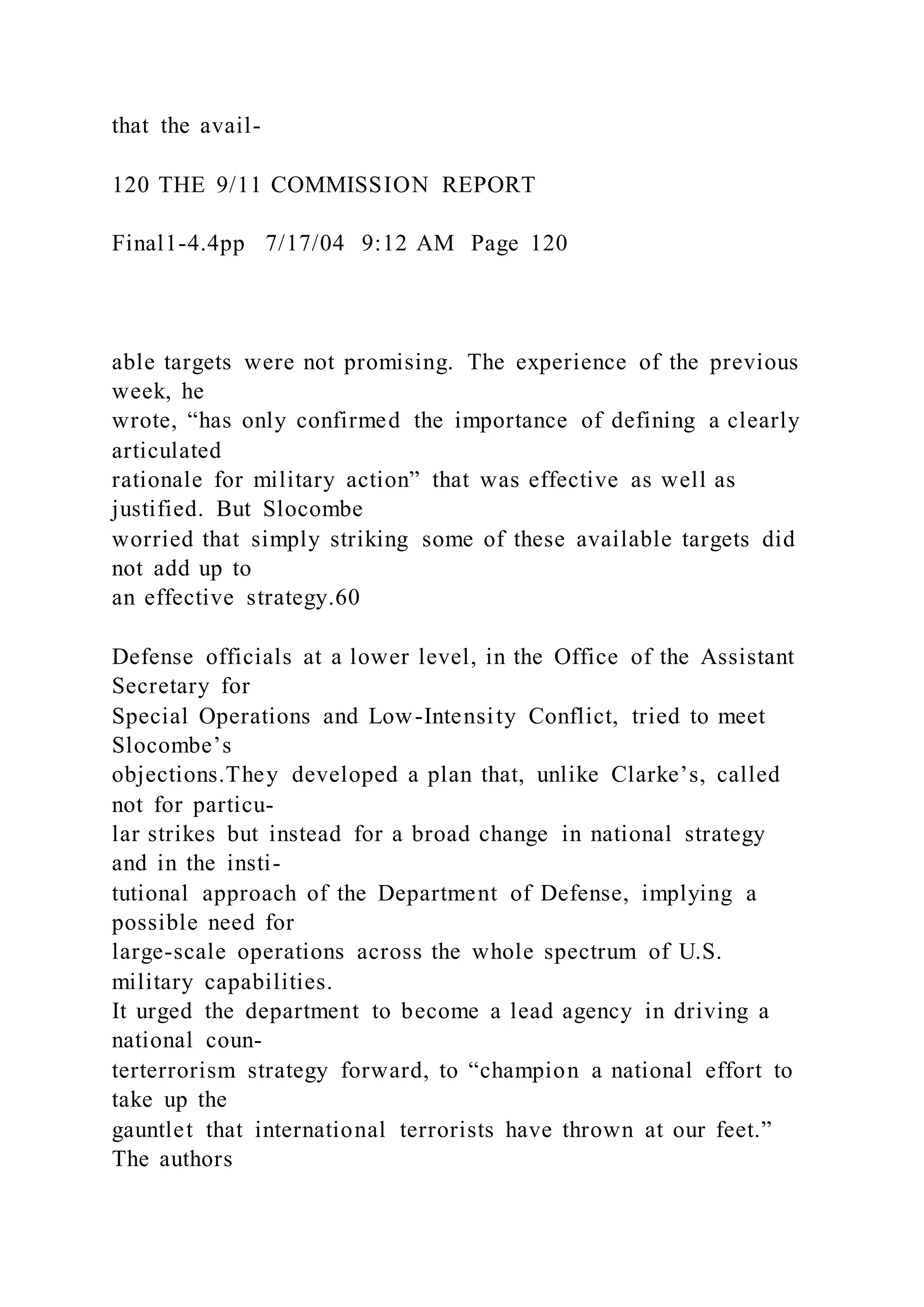 that the avail-
120 THE 9/11 COMMISSION REPORT
Final1-4.4pp 7/17/04 9:12 AM Page 120
able targets were not promising. The experience of the previous
week, he
wrote, “has only confirmed the importance of defining a clearly
articulated
rationale for military action” that was effective as well as
justified. But Slocombe
worried that simply striking some of these available targets did
not add up to
an effective strategy.60
Defense officials at a lower level, in the Office of the Assistant
Secretary for
Special Operations and Low-Intensity Conflict, tried to meet
Slocombe’s
objections.They developed a plan that, unlike Clarke’s, called
not for particu-
lar strikes but instead for a broad change in national strategy
and in the insti-
tutional approach of the Department of Defense, implying a
possible need for
large-scale operations across the whole spectrum of U.S.
military capabilities.
It urged the department to become a lead agency in driving a
national coun-
terterrorism strategy forward, to “champion a national effort to
take up the
gauntlet that international terrorists have thrown at our feet.”
The authors
 