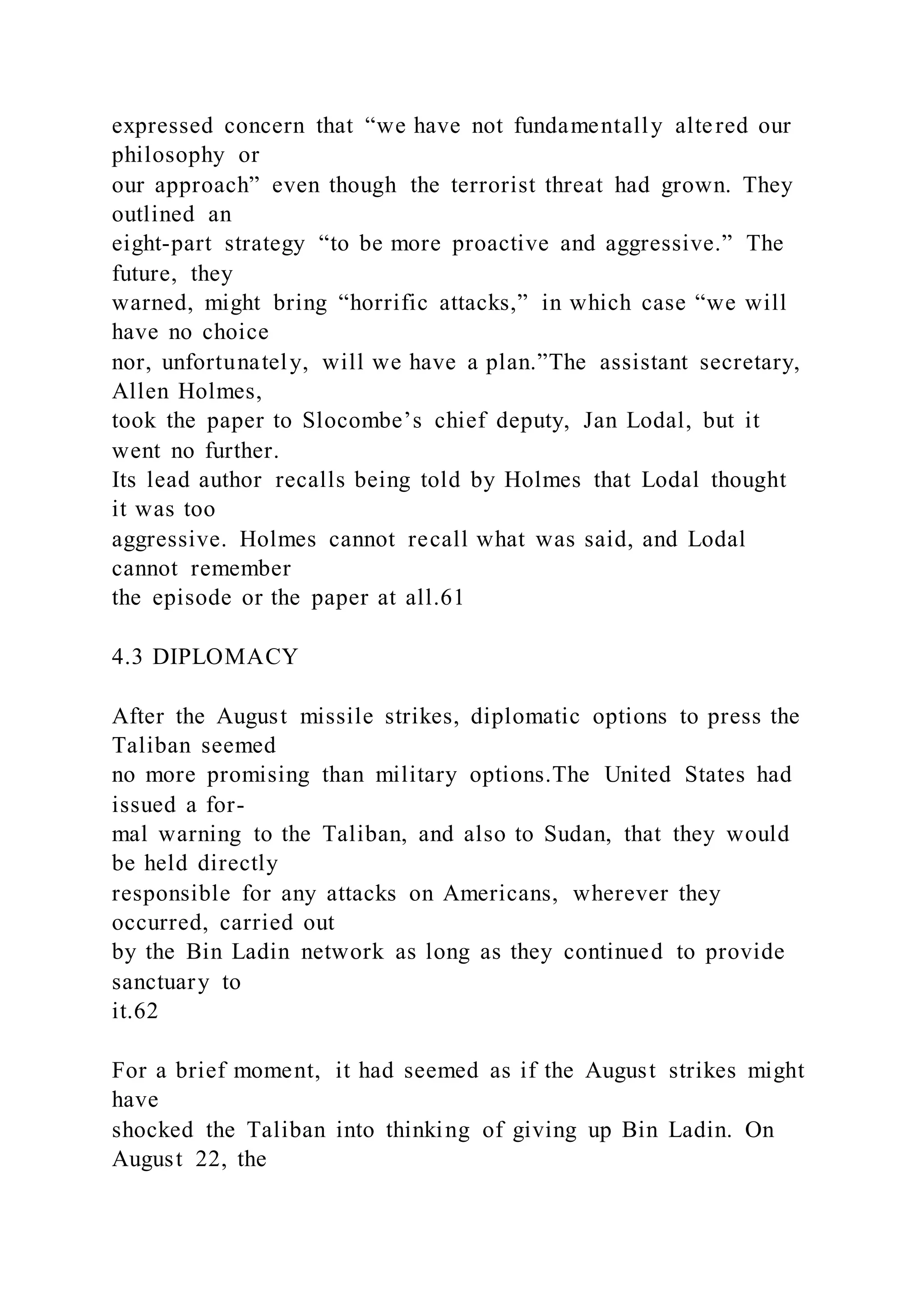 expressed concern that “we have not fundamentally altered our
philosophy or
our approach” even though the terrorist threat had grown. They
outlined an
eight-part strategy “to be more proactive and aggressive.” The
future, they
warned, might bring “horrific attacks,” in which case “we will
have no choice
nor, unfortunately, will we have a plan.”The assistant secretary,
Allen Holmes,
took the paper to Slocombe’s chief deputy, Jan Lodal, but it
went no further.
Its lead author recalls being told by Holmes that Lodal thought
it was too
aggressive. Holmes cannot recall what was said, and Lodal
cannot remember
the episode or the paper at all.61
4.3 DIPLOMACY
After the August missile strikes, diplomatic options to press the
Taliban seemed
no more promising than military options.The United States had
issued a for-
mal warning to the Taliban, and also to Sudan, that they would
be held directly
responsible for any attacks on Americans, wherever they
occurred, carried out
by the Bin Ladin network as long as they continued to provide
sanctuary to
it.62
For a brief moment, it had seemed as if the August strikes might
have
shocked the Taliban into thinking of giving up Bin Ladin. On
August 22, the
 