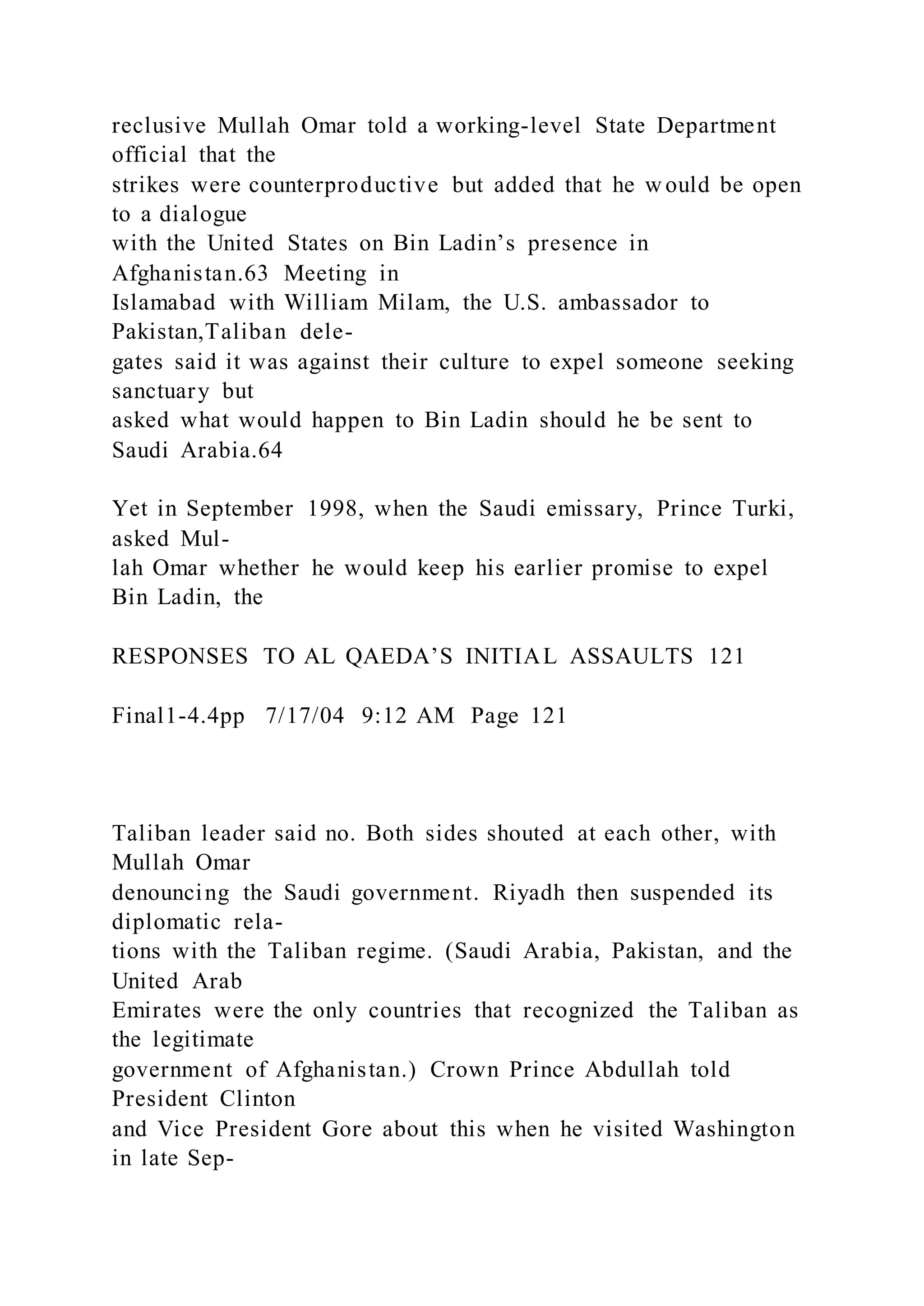 reclusive Mullah Omar told a working-level State Department
official that the
strikes were counterproductive but added that he w ould be open
to a dialogue
with the United States on Bin Ladin’s presence in
Afghanistan.63 Meeting in
Islamabad with William Milam, the U.S. ambassador to
Pakistan,Taliban dele-
gates said it was against their culture to expel someone seeking
sanctuary but
asked what would happen to Bin Ladin should he be sent to
Saudi Arabia.64
Yet in September 1998, when the Saudi emissary, Prince Turki,
asked Mul-
lah Omar whether he would keep his earlier promise to expel
Bin Ladin, the
RESPONSES TO AL QAEDA’S INITIAL ASSAULTS 121
Final1-4.4pp 7/17/04 9:12 AM Page 121
Taliban leader said no. Both sides shouted at each other, with
Mullah Omar
denouncing the Saudi government. Riyadh then suspended its
diplomatic rela-
tions with the Taliban regime. (Saudi Arabia, Pakistan, and the
United Arab
Emirates were the only countries that recognized the Taliban as
the legitimate
government of Afghanistan.) Crown Prince Abdullah told
President Clinton
and Vice President Gore about this when he visited Washington
in late Sep-
 