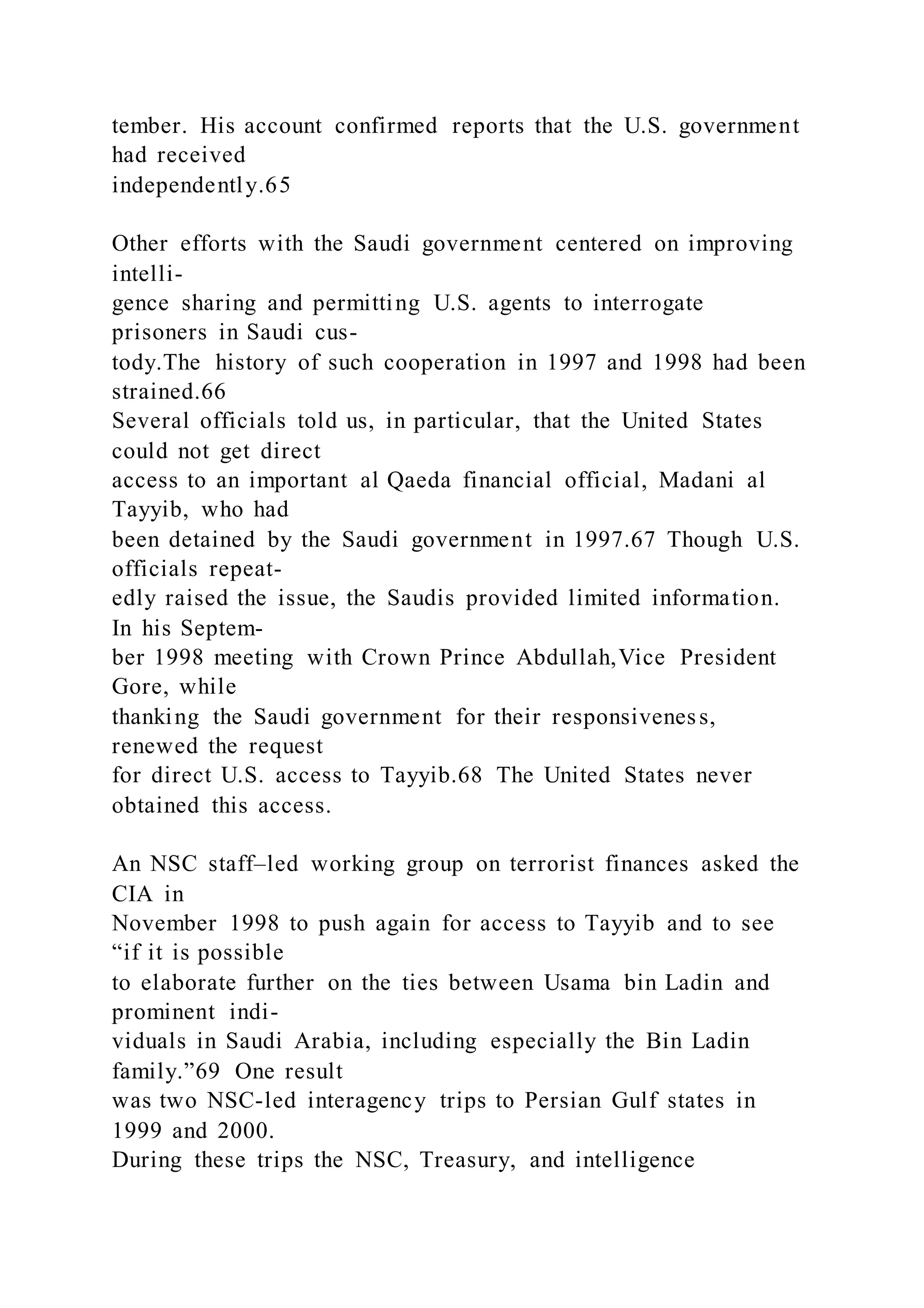 tember. His account confirmed reports that the U.S. government
had received
independently.65
Other efforts with the Saudi government centered on improving
intelli-
gence sharing and permitting U.S. agents to interrogate
prisoners in Saudi cus-
tody.The history of such cooperation in 1997 and 1998 had been
strained.66
Several officials told us, in particular, that the United States
could not get direct
access to an important al Qaeda financial official, Madani al
Tayyib, who had
been detained by the Saudi government in 1997.67 Though U.S.
officials repeat-
edly raised the issue, the Saudis provided limited information.
In his Septem-
ber 1998 meeting with Crown Prince Abdullah,Vice President
Gore, while
thanking the Saudi government for their responsiveness,
renewed the request
for direct U.S. access to Tayyib.68 The United States never
obtained this access.
An NSC staff–led working group on terrorist finances asked the
CIA in
November 1998 to push again for access to Tayyib and to see
“if it is possible
to elaborate further on the ties between Usama bin Ladin and
prominent indi-
viduals in Saudi Arabia, including especially the Bin Ladin
family.”69 One result
was two NSC-led interagency trips to Persian Gulf states in
1999 and 2000.
During these trips the NSC, Treasury, and intelligence
 