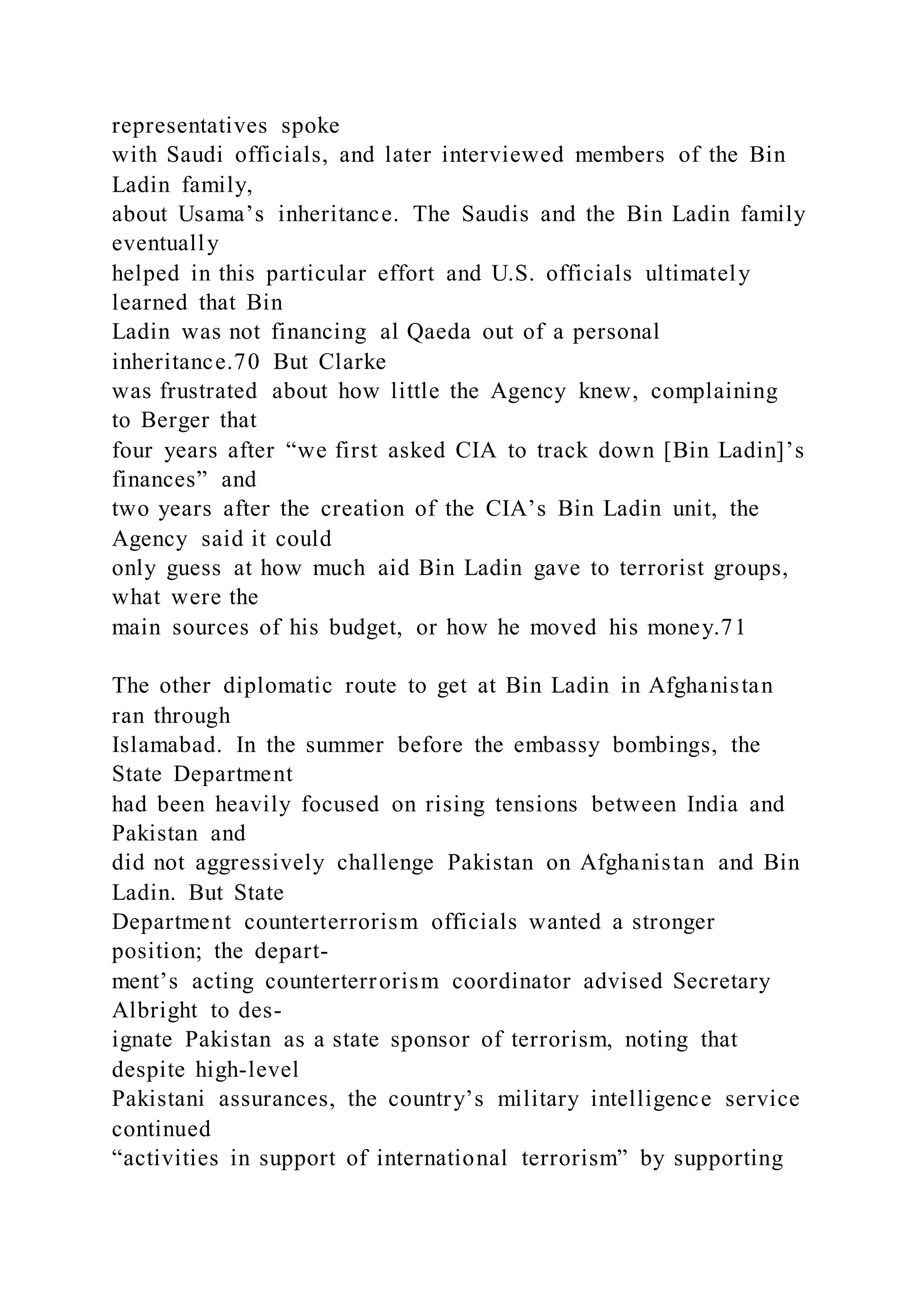representatives spoke
with Saudi officials, and later interviewed members of the Bin
Ladin family,
about Usama’s inheritance. The Saudis and the Bin Ladin family
eventually
helped in this particular effort and U.S. officials ultimately
learned that Bin
Ladin was not financing al Qaeda out of a personal
inheritance.70 But Clarke
was frustrated about how little the Agency knew, complaining
to Berger that
four years after “we first asked CIA to track down [Bin Ladin]’s
finances” and
two years after the creation of the CIA’s Bin Ladin unit, the
Agency said it could
only guess at how much aid Bin Ladin gave to terrorist groups,
what were the
main sources of his budget, or how he moved his money.71
The other diplomatic route to get at Bin Ladin in Afghanistan
ran through
Islamabad. In the summer before the embassy bombings, the
State Department
had been heavily focused on rising tensions between India and
Pakistan and
did not aggressively challenge Pakistan on Afghanistan and Bin
Ladin. But State
Department counterterrorism officials wanted a stronger
position; the depart-
ment’s acting counterterrorism coordinator advised Secretary
Albright to des-
ignate Pakistan as a state sponsor of terrorism, noting that
despite high-level
Pakistani assurances, the country’s military intelligence service
continued
“activities in support of international terrorism” by supporting
 