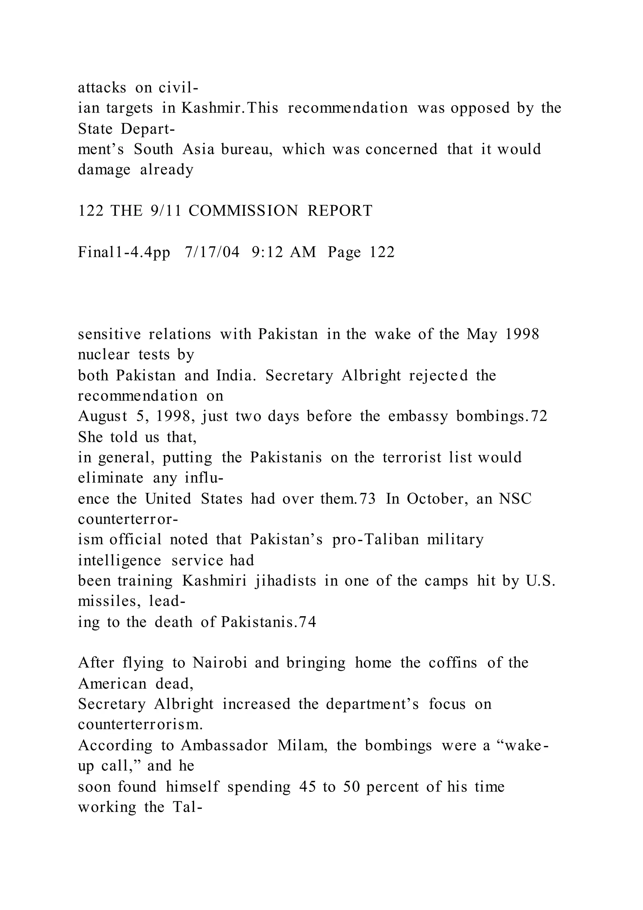 attacks on civil-
ian targets in Kashmir.This recommendation was opposed by the
State Depart-
ment’s South Asia bureau, which was concerned that it would
damage already
122 THE 9/11 COMMISSION REPORT
Final1-4.4pp 7/17/04 9:12 AM Page 122
sensitive relations with Pakistan in the wake of the May 1998
nuclear tests by
both Pakistan and India. Secretary Albright rejected the
recommendation on
August 5, 1998, just two days before the embassy bombings.72
She told us that,
in general, putting the Pakistanis on the terrorist list would
eliminate any influ-
ence the United States had over them.73 In October, an NSC
counterterror-
ism official noted that Pakistan’s pro-Taliban military
intelligence service had
been training Kashmiri jihadists in one of the camps hit by U.S.
missiles, lead-
ing to the death of Pakistanis.74
After flying to Nairobi and bringing home the coffins of the
American dead,
Secretary Albright increased the department’s focus on
counterterrorism.
According to Ambassador Milam, the bombings were a “wake-
up call,” and he
soon found himself spending 45 to 50 percent of his time
working the Tal-
 