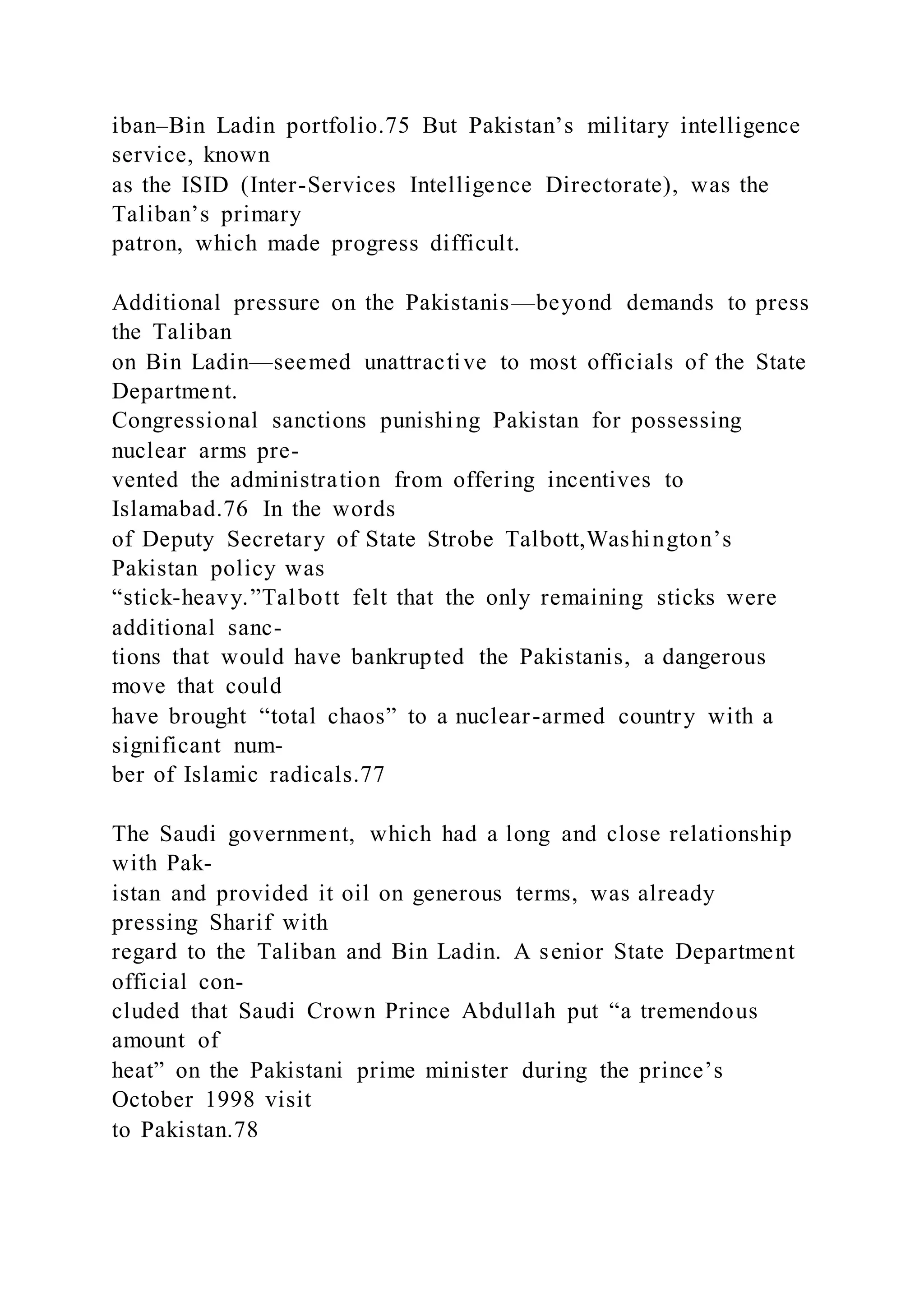 iban–Bin Ladin portfolio.75 But Pakistan’s military intelligence
service, known
as the ISID (Inter-Services Intelligence Directorate), was the
Taliban’s primary
patron, which made progress difficult.
Additional pressure on the Pakistanis—beyond demands to press
the Taliban
on Bin Ladin—seemed unattractive to most officials of the State
Department.
Congressional sanctions punishing Pakistan for possessing
nuclear arms pre-
vented the administration from offering incentives to
Islamabad.76 In the words
of Deputy Secretary of State Strobe Talbott,Washington’s
Pakistan policy was
“stick-heavy.”Talbott felt that the only remaining sticks were
additional sanc-
tions that would have bankrupted the Pakistanis, a dangerous
move that could
have brought “total chaos” to a nuclear-armed country with a
significant num-
ber of Islamic radicals.77
The Saudi government, which had a long and close relationship
with Pak-
istan and provided it oil on generous terms, was already
pressing Sharif with
regard to the Taliban and Bin Ladin. A senior State Department
official con-
cluded that Saudi Crown Prince Abdullah put “a tremendous
amount of
heat” on the Pakistani prime minister during the prince’s
October 1998 visit
to Pakistan.78
 