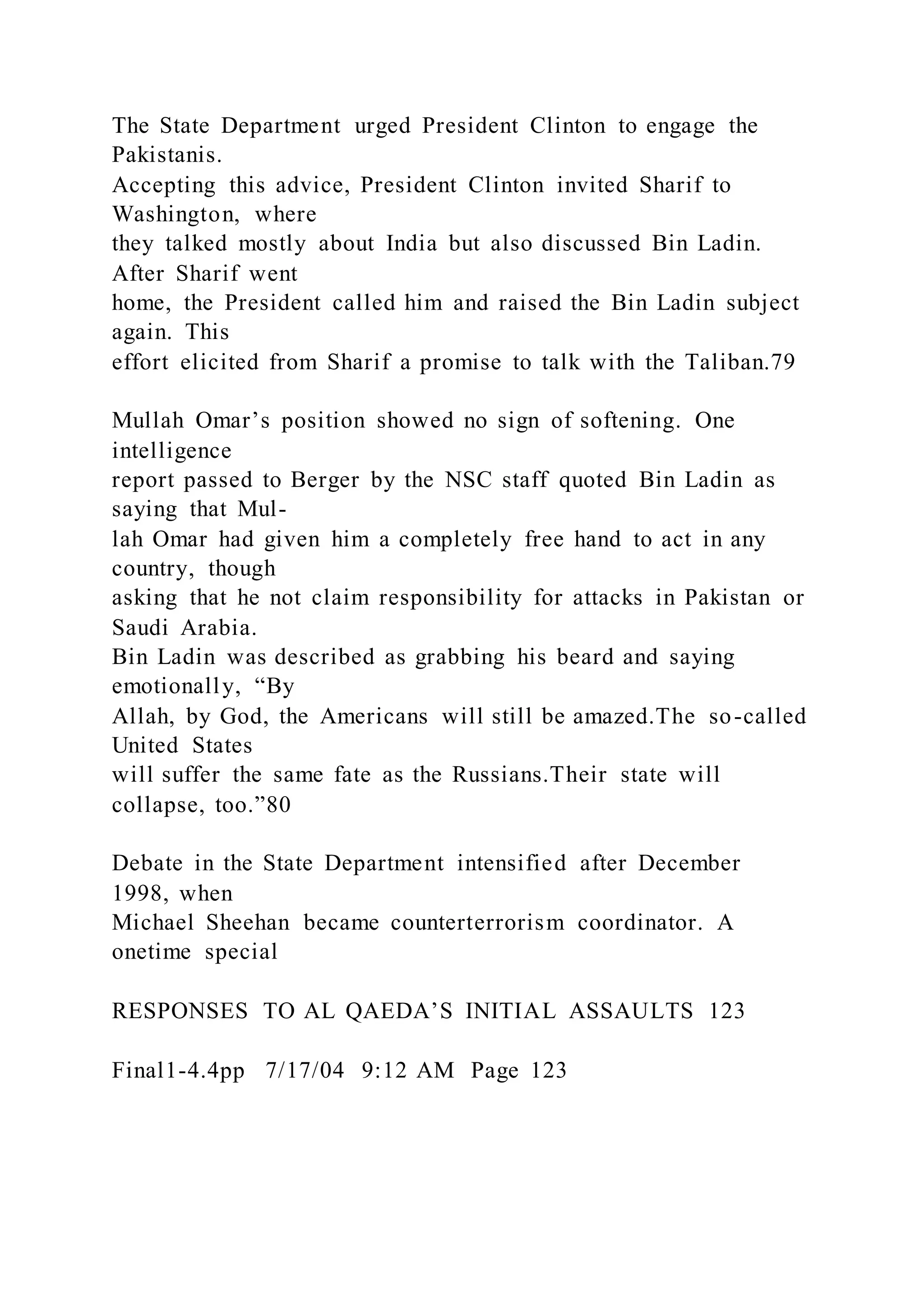 The State Department urged President Clinton to engage the
Pakistanis.
Accepting this advice, President Clinton invited Sharif to
Washington, where
they talked mostly about India but also discussed Bin Ladin.
After Sharif went
home, the President called him and raised the Bin Ladin subject
again. This
effort elicited from Sharif a promise to talk with the Taliban.79
Mullah Omar’s position showed no sign of softening. One
intelligence
report passed to Berger by the NSC staff quoted Bin Ladin as
saying that Mul-
lah Omar had given him a completely free hand to act in any
country, though
asking that he not claim responsibility for attacks in Pakistan or
Saudi Arabia.
Bin Ladin was described as grabbing his beard and saying
emotionally, “By
Allah, by God, the Americans will still be amazed.The so-called
United States
will suffer the same fate as the Russians.Their state will
collapse, too.”80
Debate in the State Department intensified after December
1998, when
Michael Sheehan became counterterrorism coordinator. A
onetime special
RESPONSES TO AL QAEDA’S INITIAL ASSAULTS 123
Final1-4.4pp 7/17/04 9:12 AM Page 123
 