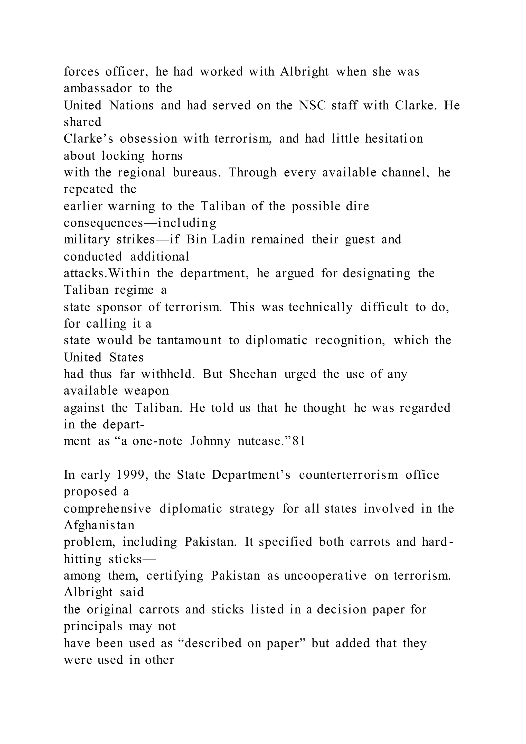 forces officer, he had worked with Albright when she was
ambassador to the
United Nations and had served on the NSC staff with Clarke. He
shared
Clarke’s obsession with terrorism, and had little hesitati on
about locking horns
with the regional bureaus. Through every available channel, he
repeated the
earlier warning to the Taliban of the possible dire
consequences—including
military strikes—if Bin Ladin remained their guest and
conducted additional
attacks.Within the department, he argued for designating the
Taliban regime a
state sponsor of terrorism. This was technically difficult to do,
for calling it a
state would be tantamount to diplomatic recognition, which the
United States
had thus far withheld. But Sheehan urged the use of any
available weapon
against the Taliban. He told us that he thought he was regarded
in the depart-
ment as “a one-note Johnny nutcase.”81
In early 1999, the State Department’s counterterrorism office
proposed a
comprehensive diplomatic strategy for all states involved in the
Afghanistan
problem, including Pakistan. It specified both carrots and hard-
hitting sticks—
among them, certifying Pakistan as uncooperative on terrorism.
Albright said
the original carrots and sticks listed in a decision paper for
principals may not
have been used as “described on paper” but added that they
were used in other
 